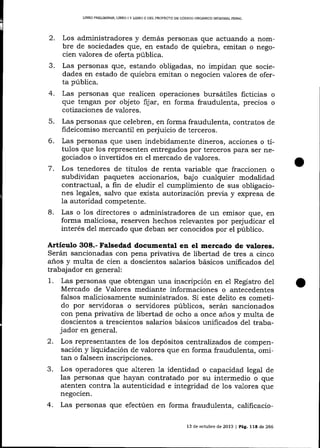 LIBRO PREUMINAR, LIBRO I Y UBRO I] DDL PROYECTO DE CÓDIGO ORGÁNICO INTDGRAL PENAL

2.
3.
4.

Los administradores y demás personas que actuando a nombre de sociedades que, en estado de quiebra, emitan o negocien valores de oferta pública.
Las personas que, estando obligadas, no impidan que sociedades en estado de quiebra emitan o negocien valores de oferta pública.

Las personas que realicen operaciones bursátiles ficticias
que tengan por objeto fijar, en forma fraudulenta, precios

o
o

cotizaciones de valores.

5.
6.
7.

8.

Las personas que celebren, en forma fraudulenta, contratos de
fideicomiso mercantil en perjuicio de terceros.
Las personas que usen indebidamente dineros, acciones o títulos que los representen entregados por terceros pa_ra ser negociados o invertidos en el mercado de valores.

Los tenedores de títulos de renta variable que fraccionen o
subdividan paquetes accionarios, bajo cualquier modalidad
contractual, a fin de eludir eI cumplimiento de sus obligaciones lega1es, salvo que exista autori zaciórr previa y expresa de
la autoridad competente.
Las o los directores o administradores de un emisor que, en
forma maliciosa, reserven hechos relevantes por perjudicar el
interés del mercado que deban ser conocidos por el púb1ico.

Artículo 3O8.- Falsedad documental en el mercado de valores.
Serán sancionadas con pena privativa de libertad de tres a cinco
a-ños y multa de cien a doscientos salarios básicos unificados de1
trabajador en general:
1. Las personas que obtengan una inscripción en el Registro del
Mercado de Valores mediante informaciones o antecedentes
falsos maliciosamente suministrados. Si este delito es cometido por servidoras o servidores públicos, serán sancionados
con pena privativa de libertad de ocho a once años y multa de
doscientos a trescientos salarios básicos unificados del trabajador en general.
2.

3.
4.

Los representantes de los depósitos centralízados de compensación y liquidación de valores que en forma fraudulenta, omitan o falseen inscripciones.
Los operadores que alteren 1a identidad o capacidad legal de
las personas que hayan contratado por su intermedio o que
atenten contra la autenticidad e integridad de los valores que
negocien.
Las personas que efectúen en forma fraudulenta, calificacio13 de octubre de 2013 | Pág.

l1a

de 266

 