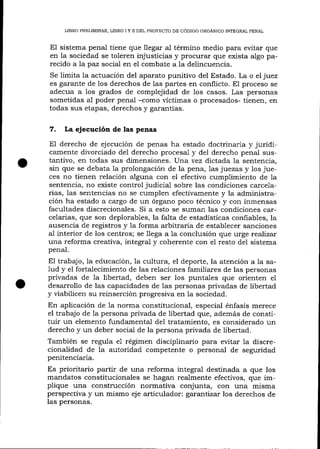 LIBRO PRELIMINAR, LIBRO I Y fl DEL PROYECTO DE CÓDIGO ORGÁNICO INTEGRAL PENAL

El sistema penal tiene que llegar aI término medio para evitar que
en la sociedad se toleren injusticias y procurar que exista algo parecido a

1a

paz social en eI combate a Ia delincuencia.

Se limita la actuación del aparato punitivo del Estado. La o el juez
es garante de los derechos de las partes en conflicto. El proceso se

adecua a ios grados de complejidad de los casos. Las personas
sometidas al poder penal -como vícümas o procesados- tienen, en
todas sus etapas, derechos y garantÍas.

7.

La ejecución de las penas

El derecho de ejecución de penas ha estado doctrinaria y jurídicamente divorciado de1 derecho procesal y del derecho penal sustantivo, en todas sus dimensiones. Una vez dictada la sentencia,

sin que se debata Ia prolongación de la pena, 1as juezas y los jueces no tienen relación alguna con el efectivo cumplimiento de la
sentencia, no existe control judicial sobre las condiciones carcelarias, Ias sentencias no se cumplen efectivamente y la administración ha estado a cargo de un órgano poco técnico y con inmensas
facultades discrecionales. Si a esto se sumarr las condiciones carcelarias, que son deplorables, la fa-1ta de estadísticas confiables, la
ausencia de registros y la forma arbitraria de establecer sanciones
aI interior de los centros; se llega a 1a conclusión que urge reaTízar
una reforma creativa, integral y coherente con el resto del sistema
penal.

El trabajo, la educación, la cultura, el deporte, la atención a Ia say el fortalecimiento de las relaciones familiares de las personas
privadas de la libertad, deben ser los puntales que orienten e1
desarrollo de las capacidades de las personas privadas de libertad
y viabilicen su reinserción progresiva en la sociedad.
En aplicación de la norma constitucional, especial énfasis merece
el trabajo de la persona privada de libertad que, además de constituir un elemento fundamental de1 tratamiento, es considerado un
derecho y un deber sociai de la persona privada de libertad.
También se regula e1 régimen disciplinario para evitar la discreciona-lidad de la autoridad competente o personal de seguridad
penitenciaria.
1ud

Es prioritario partir de una reforma integral destinada a que los
mandatos constitucionales se hagan realmente efectivos, que implique una construcción normativa conjunta, con una misma
perspectiva y un mismo eje arüculad or: gatantizar los derechos de
las personas.

 