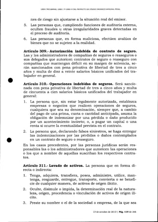 LtBRo PRELIMINAR, LIBRo I y LIBRo lt DEL pRoyEcto DE cóDtco oRGÁNlco ¡NTEGRAL PENAL

nes de riesgo sin ajustarse a la situación real del emisor.

5.

Las personas que, cumpliendo funciones de auditoría externa,
oculten fraudes u otras irregularidades graves detectadas en
el proceso de auditoría.

6.

Las personas que, en forma maliciosa, efectúen avalúos de
bienes que no se sujeten a la realidad.

Artículo 3O9.- Autorizació¡ indebida de contrato de seguro.
Las y 1os administradores de compa-ñías de seguros o reaseguros o
sus delegados que autoricen contratos de seguro o reaseguro con
compañías que mantengan déficit en su margen de solvencia, serán sancionados con pena privativa de libertad de tres a cinco

años y multa de díez a veinte salarios básicos unificados del trabajador en general.

Artículo 31O.- Operaciones indebidas de seguros. Será sancionada con pena privativa de libertad de tres a cinco anos y multa
de cincuenta a cien salarios básicos unificados del trabaj ador en
general:

1.

La persona que, sin estar legalmente autorizada, establezca
empresas o negocios que realicen operaciones de seguros,
cualquiera que sea su denominación, siempre que, a cambio
de1 pago de una prima, cuota o cantidad anticipada, asuma la
obligación de indemnizar por una pérdida o dano producido
por un acontecimiento incierto; o, a pagar un capital o una

renta si ocurre la eventualidad prevista en el contrato.
2. La persona que, declarando falsos siniestros, se haga entregar
las indemnizaciones por 1as pérdidas o danos contemplados
en un contrato de seguro o reaseguro.
En los casos precedentes, por las personas jurÍdicas serán responsables las o los administradores que autoricen las operaciones
o los que a nombre de aquellas suscriban los respectivos contratos.

Artículo 3L1.- Lavado de activos. La persona que en forma directa o indirecta:

1.
2.
3.

Tenga, adquiera, transfiera, posea, administre, utilice, mantenga, resguarde, entregue, transporte, convierta o se beneficie de cualquier manera, de activos de origen ilícito.
Oculte, disimule o impida, la determinación real de la naturaleza, otigen, procedencia o vinculación de activos de origen ilícito.
Preste su nombre o el de 1a sociedad o empresa, de la que sea
13 de octubfe de 2013

| P¿g, 119

de 266

 