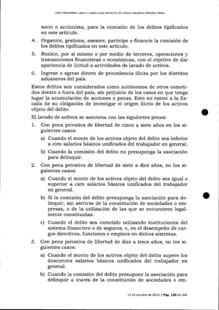 LIBRO PRELIMINAR, L¡BRO I Y LIBRO II DEL PROYECTO DE CóDIGO ORCÁNICO IMEGRAL PENAL

4.
5.
6.

socio o accionista, para Ia comisión de los delitos tipificados
en este artículo.
Organice, gestione, asesore, participe o financie la comisión de
los delitos tipificados en este artículo.
Realice, por sí mismo o por medio de terceros, operaciones y
transacciones linancieras o económicas, con el objetivo de dar
apariencia de licitud a actividades de lavado de activos.
Ingrese o egrese dinero de procedencia ilícita por los distritos
aduaneros del país.

Estos delitos son considerados como autónomos de otros cometidos dentro o fuera del país, sin peq'uicio de 1os casos en que tenga
lugar la acumulación de acciones o penas. Esto no exime a la fiscalía de su obligación de investigar el origen ilícito de los activos
objeto de1 delito.
El lavado de activos se sanciona con las siguientes penas:
1. Con pena privativa de libertad de cinco a siete años en los siguientes casos:
a) Cuando el monto de 1os activos objeto del delito sea inferior
a cien sa-larios básicos unilicados de1 trabajador en general.
b) Cuando la comisión del delito no presuponga la asociación
para delinquir.
2. Con pena privativa de libertad de siete a diez anos, en los siguientes casos:

a) Cuando el monto de los activos objeto del delito sea igua-l o
superior a cien salarios básicos unificados del trabajador
en general

b)

Si la comisión del delito presuponga Ia asociación para delinquir, sin seryirse de la constitución de sociedades o empresas, o de 1a :utilizaciór, de las que se encuentren 1ega1mente constituidas.

c) Cuando el delito sea cometido utilizando instituciones

de1

sistema financiero o de seguros; o, en el desempeño de cargos directivos, funciones o empleos en dichos sistemas.

3.

Con pena privativa de libertad de diez a trece años, en los siguientes casos:

a) Cuando el monto

de los activos objeto del delito supere los
doscientos salarios básicos unificados de1 trabaj ador en
general.

b)

Cuando 1a comisión del delito presupone la asociación para
delinquir a través de la constitución de sociedades o em13 de octubre de 2013 | Pá9,. 12O de 266

 