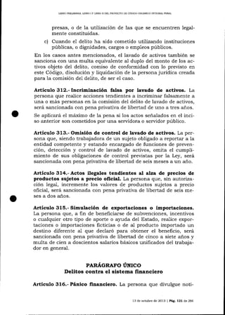 LIERO PRELIMINAR, UBRO I Y LIBRO ]I DEL PROYECTO DE CÓDIGO ORCÁNICO INTECRA]- PENAT

presas, o de la lutilizaciórr de las que se encuentren legalmente constituidas.
c) Cuando el delito ha sido cometido utilizando instituciones
públicas, o dignidades, cargos o empleos púbIicos.
En los casos antes mencionados, el lavado de activos también se
sanciona con una multa equivalente al duplo de1 monto de los activos objeto del delito, comiso de conformidad con lo previsto en
este Código, disolución y liquidación de la persona jurídica creada
para la comisión de1 delito, de ser el caso.

Artículo 3tr2.-tncriminación falsa por lavado de activos. La
persona que realice acciones tendientes a incrimina¡ falsamente a
una o más personas en la comisión del delito de lavado de activos,
será sancionada con pena privativa de libertad de uno a tres años.
Se aplicará e1 máximo de 1a pena si los actos señalados en el inciso anterior son cometidos por una servidora o servidor público.

Artículo 313.- Omisión de control de lavado de activos. La persona que, siendo trabajadora de un sujeto obligado a reportar a la
entidad competente y estando encargado de funciones de prevención, detección y control de iavado de activos, omita el cumplimiento de sus obligaciones de control previstas por la Ley, será
sancionada con pena privativa de libertad de seis meses a un año.

Articulo 3L4.- Actos ilegales tendientes al alza de precios de
productos sujetos a precio oficial. La persona que, sin autorízación legal, incremente los valores de productos sujetos a precio
oficial, será sancionada con pena privativa de libertad de seis meses a dos años.

Artículo 315.- Simulación de exportaciones o importaciones.
La persona !lue, a fin de beneficiarse de subvenciones, íncentivos

o cualquier otro tipo de aporte o ayuda del Estado, realice exportaciones o importaciones ficticias o de al producto importado un
destino diferente a1 que declaró para obtener el beneficio, será
sancionada con pena privativa de libertad de cinco a siete años y
multa de cien a doscientos salarios básicos unificados dei trabajador en general.

PARAGRAFO UNICO

Delitos contra el sistema financiero
Articulo 316.- Pánico financiero. La persona que

di'r,'ulgue noü-

13 de octubre de 2013 | Pág. 121 de 266

 