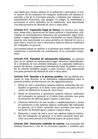 L¡BRO PRELIMINAR, UBRO ] Y LIBRO ]I DDL PROYECTO DE CÓDIGO ORGÁNICO INTEGRAL PENAL

cias falsas que causen alarma en 1a población y provoquen el retiro masivo de los depósitos de cualquier institución del sistema financiero y las de la economía popular y solidaria que reaLicen intermediación financiera, que pongall en peligro la estabilidad o
provoquen el cierre definitivo de la institución, será sancionada
con pena privativa de libertad de cinco a siete a-ños.

Artículo 317.- Captación ilegal de dinero. La persona que organice, desarrolle y promocione de forma pública o clandestina, actividades de intermediación fina¡rciera sin a.utorizacíón 1egal, destinadas a captar ilegalmente dinero del público en forma habitual y
masiva, será sancionada con pena privativa de libertad de cinco a
siete años y multa de cien a doscientos salarios básicos unificados
del trabajador en general.
Las mismas penas se aplican a 1a persona que realice operaciones
cambiarias o monetarias sin autorización de la autoridad competente.

Articulo 318.- Falsedad de información financiera. La persona
que, en su calidad de representante legaI, directora, administradora o empleada de una entidad dedicada a la captación habitual y
masiva de dinero, proporcione información falsa al público, con el
fin de obtener beneficio propio o para terceros, será sancionada
con pena privativa de libertad de tres a cinco años.

Articulo 319.- Sanción a la persona Jurídlca. En los delitos previstos en esta Sección, si se determina responsabilidad para 1a
persona jurídica se sancionará con las siguientes penas:

1.
2.
3.

4.

Multa de cien a doscientos salarios básicos unificados del trabajador en general, si el delito tiene prevista una pena de privación de libertad de menos de cinco años.
Multa de doscientas a quinientos salarios básicos unilicados
de1 trabaj ador en general, si el delito tiene prevista una pena
de privación de libertad igual o menor a diez años.
Clausura definitiva de sus locales o establecimientos y multa
de quinientos a mil salarios básicos unificados del trabajador
en general, si el delito cometido tiene prevista una pena de
privación de libertad igual o menor a quince a-ños.
Extinción y multa de mil a cinco mil salarios básicos unificados del trabajador en general, si eI delito cometido tiene prevista una pena privativa de libertad mayor de quince años.

Artículo 32O.- Descuento indebido de valores. Las entidades del
sistema financiero y las de la economía popular y solidaria que
13 de octubre de 2013 | PAg. 122 d.e 266

 