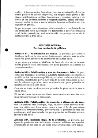 LIBRO PRELIM]NAR, L]BRO I Y UBRO II DEL PROYECTO DE CÓDIGO OROÁNICO ¡NTEGFáLFENAL

realicen intermediación financiera, que sin autorización del organismo púbIico de control respectivo, sin ningún aviso previo o mediante notiflcaciones tardías, descuenten o recorten valores o dineros de 1os cuentahabientes y tarjetahabientes, serán sancionadas con multa de diez a veinte salarios básicos unificados de1 trabajador en general.
La persona que como directora, administradora o empleada de estas entidades haya autorTzado los descuentos o recortes previstos
en el inciso precedente, será sancionada con pena privativa de 1ibertad de uno a tres años.

SECCION NOVENA

Delitos coritra la fe pública
Artículo 321.- Falsificación de firmas. La persona que altere o
falsifique 1a firma de otra en un instrumento privado, será sancionada con pena privativa de libertad de uno a tres años.
La persona que altere o falsifique 1a firma de otra en un instrumento público, será sa¡rcionada con pena privativa de libertad de
tres a cinco a-ños.

Articulo 322.- Falsificación y uso de documento falso. La persona que fa-lsifique, destruya o adultere modifica¡rdo los efectos o
sentido de 1os documentos públicos, privados, timbres o sellos nacionales, establecidos por 1a Ley para Ia debida constancia de actos de relevancia jurídica, será sancionada con pena privativa de
libertad de cinco a siete años.

Cuando se trate de documentos privados la pena será de tres a
cinco años.
E1 uso de estos documentos falsos, será sancionado con las mismas penas previstas en cada caso.

ArtícuÍo 323.- Falsificación, forjamiento o alteración de recetas. La persona que falsifique, forje, mutile o altere recetas médicas; las utilice con fines comerciales o con eI fin de procurarse
sustancias estupefacientes, psicotrópicas o preparados que las
contengan, será sancionada con pena privativa de libertad de seis
meses a dos años-

Artículo 324.- Ejerciclo ilegat de la profesión. La persona que
ejerza la profesión sin título o con título no validado, en aquellas
actividades en las que la Ley exij a título profesional, será sancio13 de octubre de 2013 I Pá9, 123 de 266

 
