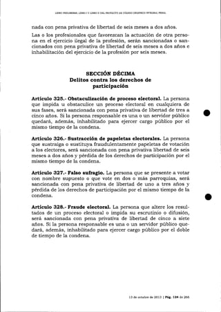 L]BRO PRELIMINAR, LIBRO I Y LIBRO II DEL PROYESI'O DE CÓD¡GO ORGÁN¡CO TNTEGRAL PENAL

nada con pena privativa de libertad de seis meses a dos a-ños.
Las o los profesionales que favorezcan la actuación de otra persona en el ejercicio ilegal de la profesión, serán sancionadas o sancionados con pena privativa de libertad de seis meses a dos alos e
inhabilitación de1 ej ercicio de la profesión por seis meses.

SECCIóN DÉCIMA
Delitos contra los derechos de

participación
ArtÍculo 325.- Obstaculización de proceso electoral. La persona
que impida u obstaculice un proceso electoral en cualquiera de
sus fases, será sancionada con pena privativa de libertad de tres a
cinco años. Si la persona responsable es una o un servidor público
quedará, además, inhabilitado para ejercer cargo público por e1
mismo tiempo de la condena.

Artículo 326.- Sustracción de papeletas electorales. La persona
que sustraiga o sustituya fraudulentamente papeletas de votación
a los electores, será sancionada con pena privaüva libertad de seis
meses a dos años y pérdida de los derechos de participación por e1
mismo tiempo de la condena.

A¡tículo 327.- Falso sufragio. La persona que se presente a votar
con nombre supuesto o que vote en dos o más parroquias, será
sancionada con pena privativa de libertad de uno a tres anos y
pérdida de 1os derechos de participación por e1 mismo tiempo de la
condena.

Artículo 328.- Fraude electoral. La persona que altere los resultados de un proceso electora-l o impida su escrutinio o difusión,
será sancionada con pena privativa de libertad de cinco a siete
años. Si 1a persona responsable es una o un servidor público quedará, además, inhabilitado pa.ra ejercer cargo público por
de tiempo de Ia condena.

e1

doble

13 de octubre de 2013 | Peg,,724 de 266

 