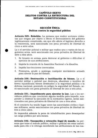 LIBRO PREUMINAR, LIBRO

IY

LIBRO ]] DEL PROYECTO DE CÓD]GO ORGÁNICO INfEGRAL PENAL

CAPITULO SIXTO
DELITOS CONTRA LA ESTRUCTURA DEL
ESTADO CONSTITUCIONAL

sEccróN úrvrce
Delitos contra la seguridad pública
Artículo 329.- Rebelión. La persona que realice acciones violentas que tengan por objeto o efecto el derrocamiento del gobierno
legitimamente constituido, sin que ello afecte el legítimo derecho a
la resistencia, será sancionada con pena privativa de libertad de
cinco a siete a-ños.
La o el servidor policial o militar que realice uno o varios de los siguientes actos, será sancionado con pena privativa de libertad de
siete a diez años.
1.

Se levante en armas, para derrocar a1 gobierno o dificultar
ejercicio de sus atribuciones.

2.

Impida la reunión de Ia Asamblea Nacional o 1a disuelva.
Impida las elecciones convocadas.
Promueva, a1,ude o sostenga cualquier movimiento armado
para alterar Tapaz del Estado.

a

4.

e1

Articulo 33O.- Destrucción o inutilización de bienes. La o e1
seryidor militar o policial que destruya, abandone o inutilice de
forma injustificada bienes destinados a la seguridad pública o la
defensa nacional, poniendo en peligro ia seguridad del Estado, será sancionado con pena privativa de libertad de uno a tres años.

Artícr¡lo 331.- Impedimento para ejecutar la Ley. Las o los servidores públicos que concierten alguna medida para impedir, srlspender u obstruir la ejecución de la normativa vigente, serárr sancionados con pena privativa de libertad de uno a tres años.
Si e1 concierto ha tenido lugar entre 1as autoridades cir¡iles y fuerzas militares, serán sancionadas con pena privativa de libertad de
tres a cinco años.
Se impondrá además la pena de inhabilitación para desempeñar
un cargo público por seis meses.

A¡tículo 332.- Usurpación y retención ilegal de mando. La persona que tome e1 mando político, militar o policial sin estar autorizada para ello o 1o retenga excediendo las atribuciones de las cua13 de octubre de 2013 | Pá9, 125 de 266

 