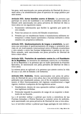 LIBRO PRELIMINAR, LIBRO I Y LIBRO II DEL PROYECTO DD CÓD]GO ORGANICO INTEGRAL PDNAL

les goza, será sancionada con pena privativa de libertad de cinco a
siete años y la inhabilitación para el ejercicio de cargo público por
seis meses.

Artículo 333.- Actos hostiles contra el Estado. La persona que
participe en actos de hostilidad o en conflictos armados contra eI
Estado será sancionada con pena privativa de libertad de diez a
trece a-ños en 1os siguientes casos:
1. Suministre información que facilite la agresión por parte de
otro estado.
2. Tome 1as armas en contra del Estado ecuatoriano.
3. Permita que se establezcan bases o insta-laciones militares extranj eras o cedan bases nacionales o fuerzas militares a otros
estados con propósitos militares.

Artículo 334.- Quebrantamiento de tregua o armlsticio. La per-

sona que provoque el quebrantamiento de tregua o armisticio previsto en un instrumento internacional entre eI Estado ecuatoriano
y otro estado o entre las fuerzas beligerantes o partes en r.ln conflicto armado, será sancionada con pena privativa de libertad de
tres a cinco años.

ArtÍculo 335.- Tentativa de asesiaato contra la o el Presidente
de la República. La tentaüva de asesinato contra la o e1 Presidente de la República o la persona que se halle ejerciendo la Función
Ejecutiva, se sancionará con pena privativa de libertad de diez a
trece años.
La misma pena se aplicará a la persona que atente contra la vida
de una o un Jefe de Estado o de Gobierno.

Artículo 336.- Sedición. Serán sancionados con pena de privación de iibertad de uno a tres años, las o los servidores militares o
policiales que empleando armas, con el fin de impedir transitoriamente el libre funcionamiento del régimen constitucional o legal
vigente, realicen cualquiera de los siguientes actos:

1.

Desobedecer, dentro de una operación militar o policial, órdenes legítimas recibidas.

2.

Pretender impedir la posesión de cargo de un superior o destituirlo de su función.

La o el servidor militar o policial que incite a miembros de las
Fuerzas Armadas o Policía Naciona-1 a cometer actos de sedición,
será sancionado con pena privativa de libertad de uno a tres años.
La o e1 servidor militar o policial que haga apología de este delito o
13 de octubre de 2073 | Pá9. 726 d.e 266

 