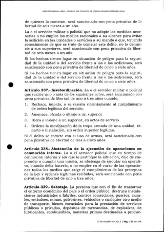 L]BRO PRELIM]NAR, LIBRO I Y LIBRO II DEL PROYEC?O DE CÓDIOO ORCÁNICO INTEGRAL PDNAL

de quienes 1o cometan, será sancionado con pena privativa de libertad de seis meses a un año.
La o el servidor militar o policial que no adopte las medidas necesarias o no emplee los medios racionales a su alcance para evitar
la sedición en las unidades o servicios a su mando o que, teniendo
conocimiento de que se trate de cometer este delito, no lo denuncie a sus superiores, será sancionado con pena privativa de libertad de seis meses a un a-ño.
Si los hechos tienen lugar en situación de peligro para la seguridad de la unidad o del servicio frente a las o los sediciosos, será
sancionado con pena privativa de libertad de cinco a siete a-ños.
Si los hechos tienen lugar en situación de peligro para la seguridad de 1a unidad o del servicio frente a las o 1os sediciosos, será
salcionado con pena privativa de libertad de cinco a siete años.

Artículo 337.- Insubordinación. La o el servidor militar o policial
que realice uno o más de los siguientes actos, será sancionado con
pena privativa de libertad de uno a tres años cuando:
1.

Rechace, impida, o se resista violentamente al cumplimiento
de orden legítima de1 servicio.

2.

Amenace, ofenda o ultraje a un superior.

Hiera o lesione a un superior, en actos de servicio.
4. Ordene la movllízación de la tropa armada de una unidad, reparto o instalación, sin orden superior legítima.
Si el delito se comete con el uso de armas, será sancionado con
pena privativa de libertad de tres a cinco a-ños.
.J.

ll¡ticulo 338.- Abstención de la ejecución de operaciones

en

conmoción interna. La o eI servidor policial que en tiempo de
conmoción interna y sin que 1o justifique la situación, deje de emprender o cumplir una misión, se abstenga de ej ecutar un operati-

vo, cuando deba hacerlo, o no emplee en el curso de las operaciones todos 1os medios que exige el cumplimiento de los preceptos
de la Ley y órdenes legítimas recibidas, será sancionado con pena
privativa de libertad de uno a tres años.

Artículo 339.- Sabotaje. La persona que con el fin de trastornar
el entorno económico del país o el orden público, destruya instalaciones industriales o fabriles, centros comerciales, puertos, cana1es, embalses, minas, polvorines, vehículos o cualquier otro medio
de transporte, bienes esenciales para la prestación de servicios
públicos o privados, depósitos de merca¡rcías, de explosivos, de

lubricantes, combustibles, materias primas destinadas a produc13 de octub¡e de 2013 | PáC, L27 de 266

 