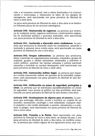 LIBRO PRELIMTNAR, LIBRO ] Y LIBRO II DEL PROYECTO DE CóDIGO ORGÁNICO INTEGRAL PDNAL

ción o aI consumo nacional, vías u obras destinadas a la comunicación o interrumpa u obstaculice la labor de los equipos de
emergencia, será sancionada con pena privativa de libertad de
cinco a siete a-ños.
La pena será privativa de libertad de siete a diez años si se destruye infraestructura de los sectores estratégicos.

Artículo 34O.- Destrucción de registros. La persona que destruya de cualquier modo, registros auténticos o instrumentos origina1es de autoridad pública o procesos judiciales, será sancionada
con pena privativa de libertad de siete a diez anos.

Artículo 341.- Incitación a discordia entre ciudadanos. La persona que promueva Ia discordia entre los ciudadanos, a¡mando o
incitando a armarse unos contra otros, será sancionada con pena
privativa de iibertad de uno a tres anos.

Artículo 342.- Grupos subversivos. La persona que promueva,
dirija o parücipe en organizaciones armadas, comandos, grupos de
combate, grupos o células terroristas, destinadas a subvertir e1
orden público, sustituir las fuerzas armadas y policía nacional,
atacarlas o interferir su normal desempeño, será sancionada con
pena privativa de libertad de cinco a siete a-ños.

Artículo 343.- Instrucción militar ilegal. La persona que imparta o reciba instrucción militar sin permiso de la autoridad competente, será sancionada con pena privativa de libertad de seis meses a dos a-ño.

Articulo 344.- Infiltración en zonas de seguridad, protegidas y
otras. La persona que se introd:uzca injustificadamente en zonas
de seguridad, cuyo acceso al público ha sido prohibida, será sancionada con pena privativa de libertad de seis meses a dos años.

Articulo 345.- Ocultamiento de objetos para el socorro. La persona que sustraiga, dificulte, oculte o inuülice en ocasión de un
incendio, inundación, naufragio u otra calamidad, cuaiquier objeto material u otro medio destinado a socorro, salvamento o a combatir el peligro, será sancionada con pena privativa de libertad de
tres a cinco años.

Artículo 346.- Traicióa a la Patria. Será sancionada con pena
privativa de libertad de cinco a siete años, en tiempo de paz, y con
pena privativa de libertad de siete a diez anos, en conflicto armado, 1a persona que realice alguno de 1os siguientes actos, aün con13 de octubre de 2013 | Peg.

lza

de 266

 