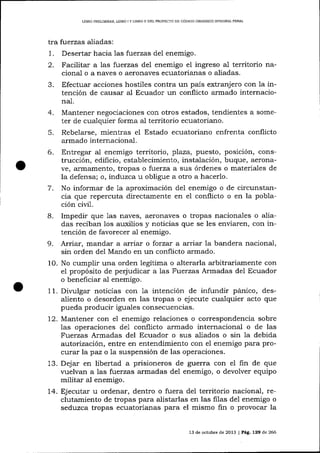 LIBRO PRELIMINAR. LIBRO I Y LIBRO II DEL PROYECTO DE CÓDIOO ORGÁNICO ¡NTEGRAL PENAL

tra fuerzas aliadas:
Desertar hacia 1as fuerzas del enemigo.

3.

Facilitar a las fuerzas de1 enemigo el ingreso al territorio nacional o a naves o aeronaves ecuatorianas o aliadas.
Efectuar acciones hostiles contra un país extranjero con la intención de causar aI Ecuador un conflicto armado internaciona1.

4.
5.

7.
8.
9.

Mantener negociaciones con otros estados, tendientes a someter de cualquier forma al territorio ecuatoriano.
Rebelarse, mientras el Estado ecuatoriano enfrenta conflicto
armado internacional.
Entregar al enemigo territorio, plaza, puesto, posición, construcción, edificio, establecimiento, instalación, buque, aeronave, armainento, tropas o f:uerza a sus órdenes o materiales de
la defensa; o, induzca u obligue a otro a hacerlo.
No informar de 1a aproximación de1 enemigo o de circunstancia que repercuta directamente en el conflicto o en la población civil.
Impedir que 1as naves, aeronaves o tropas naciona-les o aliadas reciba¡r los ar-xilios y noticias que se les enviaren, con intención de favorecer a1 enemigo.
Arriar, mandar a arriar o forzat a arriar Ia bandera nacional,
sin orden del Mando en un conflicto armado.

10. No cumplir una orden legítima o a-lterarla a¡bitrariamente con
el propósito de perjudicar a las Fuerzas Armadas del Ecuador
o beneficia¡ al enemigo.
11. Dir,rrlgar noücias con 1a intención de infundir pánico, desaliento o desorden en las tropas o ejecute cualquier acto que
pueda producir iguales consecuencias.
12. Mantener con el enemigo relaciones o correspondencia sobre
las operaciones de1 conflicto armado internacional o de las
Fuerzas Armadas del Ecuador o sus aliados o sin ia debida
a.utorizacíórl entre en entendimiento con el enemigo para procurar la paz o la suspensión de las operaciones.
13. Dejar en libertad a prisioneros de guerra con el fin de que
vuelvan a las fuerzas armadas del enemigo, o devolver equipo
militar aI enemigo.
J.4. Ejecutar u ordenar, dentro o fuera del territorio nacional, reclutamiento de tropas para alistarlas en las filas de1 enemigo o
seduzca tropas ecuatorianas para el mismo fin o provocar la
13 de octubre de 2013 | Deg,, L29 de 266

 