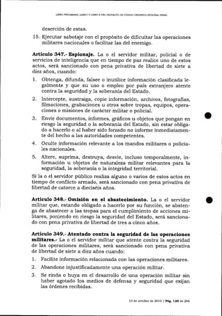 L]BRO PRELIMINAR, UBRO I Y LIBRO II DEL PROYECTO DE CóDIGO OROÁNICO IMEGR¿L PENAL

deserción de estas,

15. Ejecutar sabotaje con e1 propósito de dificultar las operaciones
militares nacionales o facilitar Ias del enemigo.

Artículo 347.- Espioaaje. La o eI sen¡idor militar, policial o

de
de estos

servicios de inteligencia que en tiempo de paz realice uno
actos, será sancionado con pena privativa de libertad de siete a
diez años, cuando:

1.
2.
3.
4.

Obtenga, difunda, falsee o inutilice información clasificada legalmente y que su uso o empleo por país extranjero atente
contra la seguridad y la soberanía del Estado.
Intercepte, sustraiga, copie información, archivos, fotografias,
filmaciones, grabaciones u otros sobre tropas, eqüpos, operaciones o misiones de carácter militar o policial.
Envíe documentos, informes, grá{icos u objetos que pongan en
riesgo Ia seguridad o la soberanía del Estado, sin estar obligado a hacerlo o al haber sido forzado no informe inmediatamente del hecho a Ias autoridades competentes.
Oculte información relevante a los mandos militares o policia1es

nacionales.

5.

Altere, suprima, destruya, desvíe, incluso temporalmente, información u objetos de naturaleza militar relevantes para la
seguridad, la soberanía o 1a integridad territorial.
Si la o el servidor público reaJíza alguno o varios de estos actos en
tiempo de conflicto armado, será sancionado con pena privativa de
libertad de catorce a dieciséis años.

Artículo 348.- Omisión en el abastecimiento. La o el servidor
militar que, estando obligado a hacerlo por su función, se abstenga de abastecer a las tropas para el cumplimiento de acciones militares, poniendo en riesgo la seguridad del Estado, será sancionado con pena privativa de libertad de tres a cinco a-ños.

Artículo 349.- Atentado contra la seguridad de las operaciones
militares.- La o el seryidor militar que atente contra Ia seguridad
de las operaciones militares, será sancionado con pena prívativa
de libertad de siete a diez años cuando:

1.
2.
3.

Facilite información relacionada con 1as operaciones militares.
Abandone injustificadamente una operación militar.

rinda o huya en el desarrollo de una operación militar sin
haber agotado los medios de defensa y seguridad que exijan
Se

las órdenes recibidas.
13 de ochrbre de 2013

J

Pág. 13O de 266

 