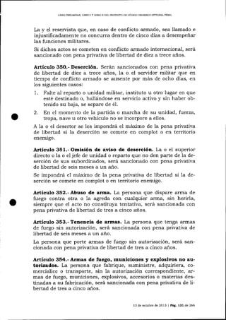 LIERO PRELIMINAR, LIERO I Y LIBRO II DEL PROYECTO DE CÓDICO ORGÁNICO INTEGRAI PENAL

La y el reservista que, en caso de conflicto armado, sea llamado e
injustificadamente no concurra dentro de cinco días a desempeñar
las funciones militares.
Si dichos actos se cometen en conflicto armado internacional, será
sancionado con pena privativa de libertad de diez a trece años.

Artículo 35O.- Deserción. Serán sancionados con pena privativa
de libertad de diez a trece años, la o el servidor militar que en
tiempo de conflicto armado se ausente por más de ocho días, en
1os sigu.ientes casos:

.

Falte aI reparto o unidad militar, instituto u otro lugar en que
esté destinado o, hallándose en servicio activo y sin haber obtenido su baja, se separe de é1.
2. En el momento de la partida o marcha de su unidad, fuerza,
tropa, nave u otro vehículo no se incorpore a ellos.
A 1a o el desertor se les impondrá eI máximo de la pena privativa
de libertad si la deserción se comete en complot o en territorio
1

enemigo.

Artículo 351.- Omisión de aviso de deserción. La o el superlor
directo o la o eljefe de unidad o reparto que no den parte de la deserción de sus subordinados, será sancionado con pena privativa
de libertad de seis meses a un año.
Se impondrá e1 máximo de la pena privativa de libertad si 1a deserción se comete en complot o en territorio enemigo.

Artículo 352.- Abuso de arma. La persona que dispare arma de
fuego contra otra o 1a agreda con cualqui er arrna, sin herirla,
siempre que el acto no constituya tentativa, será sa¡rcionada con
pena privativa de libertad de tres a cinco años.

Artículo 353.- Tene¡cia de armas. La persona que tenga a-rmas
de fuego sin autorización, será sancionada con pena privativa de
libertad de seis meses a un aiio.
La persona que porte armas de fuego sin autorización, será sancionada con pena privativa de libertad de tres a cinco años.

Artículo 354.- Armas de fuego, municiones y explosivos no autorizados. La persona que fabrique, suministre, adquiriera, comercialice o transporte, sin 1a autorización correspondiente, armas de fuego, municiones, explosivos, accesorios o materias destinadas a su fabricación, será sancionada con pena privativa de libertad de tres a cinco a-ños.
13 de octubre de 2013 | Pág. 131 de 266

 
