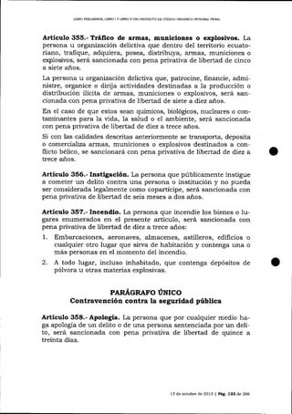 LIBRO PRELIMINAR" LIBRO I Y I,IBRO

TI

DEL PROYECTO DE CÓDIGO ORGÁNICO INTEGRAL PENAL

Articulo 355.- Tráfico de armas, municiones o exploslvos. La
persona u organización delictiva que dentro del territorio ecuatoriano, trafique, adquiera, posea, distribuya, armas, municiones o
explosivos, será sancionada con pena privativa de libertad de cinco
a siete años.
La persona u organización delictiva que, patrocine, financie, administre, organice o dirija actívidades destinadas a 1a producción o
distribución ilícita de armas, municiones o explosivos, será sancionada con pena privativa de libertad de siete a diez años.

En el caso de que estos sean químicos, biológicos, nucleares o contaminantes para la vida, la salud o el ambiente, será sancionada
con pena privativa de libertad de diez atrece años.
Si con las calidades descritas anteriormente se transporta, deposita
o comercializa armas, municiones o explosivos destinados a conflicto bélico, se sancionará con pena privativa de libertad de diez a
trece años.

Artículo 356.- Instigación. La persona que públicamente instigue
a cometer un delito contra una persona o insütución y no pueda
ser considerada legalmente como coparticipe, será sancionada con
pena privativa de libertad de seis meses a dos años.

Artículo 357.- Incendio. La persona que incendie los bienes o Iugares enumerados en el presente artícuIo, será sancionada con
pena privativa de libertad de diez atrece años:
1 . Embarcaciones, aeronaves, almacenes, astilleros, edificios o
cualquier otro lugar que sirva de habitación y contenga una o
más personas en el momento del incendio.

2. A todo lugar, incluso
pó1vora

inhabitado, que contenga depósitos de

u otras materias explosivas.
PARÁGRAFO ÚNICO

Contravención contra la seguridad pública
Artículo 358.- Apología. La persona que por cualquier medio haga apología de un delito o de una persona sentenciada por un delito, será sancionada con pena privativa de libertad de quince a
treinta días.

13 de octubre de 2013

| Pág. 132

de 266

 