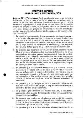 LIBRO PRDLIMINAR, L]BRO I Y L]BRO II DEL PROYEC?O DE CÓDIGO ORGÁNICO INTEORAL PENAL

CAPÍTULo SÉPTIMO
TERRORISMO Y SU FINANCIACIóN

Artículo 359.- Terrorismo. Será sancionada con pena privativa
de libertad de díez a trece a-ños, 1a persona que individualmente o
formando asociaciones armadas, provoque o mantenga en estado
de terror a la población o a un sector de ella, mediante actos que
pong¿rn en peligro la vida, la integridad fisica o 1a libertad de las
personas o pong¿rn en peligro las edificaciones, medios de comunicación, tralsporte, valiéndose de medios capaces de causar estragos, en especial:

1.

La persona que, respecto de un transporte terrestre, una nave
o aeronave, plataformas fijas marinas, se apodere de ella, ejerza control sobre la misma por medios tecnológicos, violentos,
atnerraza o intimidación; derribe, destruya, cause daños, coloque o haga colocar un artefacto o sustancia capaz de destruir1o o causar da-ños que le incapaciten pa-ra su transportación.

2.

La persona que destruya por cualquier medio, edificación pública o privada, plataforma fija marina, instalaciones de áreas
estratégicas, servicios básicos esenciales, así como de las instalaciones o servicios de transportación terrestre, navegación
aérea o marítima, si tales actos, por su naturaleza, constituyen un peligro para Ia seguridad de 1a transportación terrestre, de las aeronaves o naves, como de la seguridad de las p1ataformas y demás edilicaciones.
La persona que realice actos de violencia que por su naturaleza, causen o puedan causar lesiones o la muerte o constituyan un peligro para 1a seguridad de estos o sus ocupafrtes, en
un transporte terestre, a bordo de una aeronave, nave, en
una plataforma fij a marina, en puertos, aeropuertos, instalaciones de áreas estratégicas, servicios básicos esenciales o
ambiente.
La persona que comunique, difunda o transmita informes fa1sos poniendo con ello en peligro la seguridad de un transporte
terrestre, de una nave o aeronave.
La persona que, irrumpa los locales oficiales, 1a residencia
particular o los medios de transporte de las personas internacionalmente protegidas.
La persona que realice por sí misma o por medio de terceros,
operaciones y transacciones financieras económicas, con eI
objeto de dar apariencia de licitud para desarrollar actividades
terroristas tipificadas en este Código.
La persona que hurte, robe, malverse, obtenga mediante frau-

3.

4.
5.
6.
7.

13 de octr¡bre de 2013 | Pág, 133 de 266

 