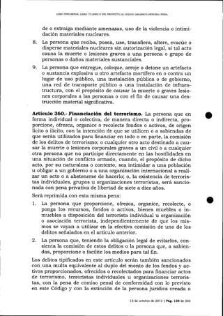 IJBRO PRELIMINAR, UBRO I Y LTERO II DEL PROYECfO DE CÓDIGO ORGÁNICO INTEGRAL PENAL

de o extraiga media¡rte amenazas, uso de la violencia o intimidación materiales nucleares.
8.

9.

La persona que reciba, posea, use, transfiera, altere, evacúe o
disperse materiales nucleares sin autorización Iegal, si tal acto
causa la muerte o lesiones graves a una persona o grupo de
personas o daños materiales sustanciales.
La persona que entregue, coloque, arroje o detone un artefacto
o sustancia explosiva u otro artefacto mortífero en o contra un
lugar de uso público, una instalación pública o de gobierno,
una red de transporte público o una instalación de infraestructura, con el propósito de causar Ia muerte o graves lesiones corporales a las personas o con el fin de causar una destrucción materia-l significativa.

Artículo 36O.- Financiación del terrorismo. La persona que en
forma individual o colectiva, de ma¡rera directa o indirecta, proporcione, ofrezca, organice o recolecte fondos o activos, de origen
lícito o ilícito, con 1a intención de que se utilicen o a sabiendas de
que serán utilizados para financiar en todo o en parte, la comisión
de los delitos de terrorismo; o cualquier otro acto destinado a callsar la muerte o lesiones corporales graves a un civil o a cualquier
otra persona que no participe directamente en las hostilidades en
una situación de conflicto armado, cuando, e1 propósito de dicho
acto, por su naturaleza o contexto, sea intimidar a una población
u obligar a un gobierno o a una organización internacional a realizar lurr acto o a abstenerse de hacerlo; o, la existencia de terroristas individuales, grupos w organizaciones terroristas, será sancionada con pena privativa de libertad de siete a diez años.
Será reprimida con esta misma pena:
1. La persona que proporcíone, ofrezca. orgalice, recolecte, o
ponga los recursos, fondos o activos, bienes muebles o inmuebles a disposición del terrorista individual u organización
o asociación terrorista, independientemente de que los mismos se vayan a lutilize'r en la efectiva comisión de uno de 1os
delitos seña-lados en el artículo anterior.
2. La persona que, teniendo la obligación legal de evitarlos, consienta la comisión de estos delitos o la persona que, a sabiendas, proporcione o facilite los medios para tal fin.
Los delitos tipificados en este artículo serán también sancionados
con una multa equivalente al duplo del monto de los fondos y activos proporcionados, ofrecidos o recolectados para financiar actos
de terrorismo, terroristas indiyiduales u organizaciones terroristas, con la pena de comiso penal de conformidad con 1o preüsto
en este Código y con la extinción de la persona jurÍdica creada o
13 de octubre de 2073 | Peg, L34 de 266

 