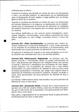 LIBRO PML]MINAR, LIERO ] Y LIERO ]I DEL PROYECTO DE CÓDIOO ORGÁNICO ¡NTEGRAL PENAL

utilizada para el efecto.
Cuando la condena sea dictada en contra de una o un funcionario
o una o un servidor público, se sancionará con la inhabilitación
para e1 desempeño de todo empleo o cargo púbIico por un tiempo
igual al doble de 1a condena.
Cuando la condena sea dictada en contra de una o un funcionario
del sistema financiero o de seguros, se sancionará con la inhabilitación para eI desempeño de funciones de dirección en entidades
del sistema financiero y de seguros por un tiempo igual aI doble de
1a

condena.

Los delitos tipiñcados en este artículo serán investigados, enjuiciados, fallados o sentenciados, como delitos autónomos de otros
delitos tipificados en este Código, cometidos dentro o fuera de1
país.

Artículo 361.- Falsa incriminaciín. La persona que, realice acciones tendientes a incriminar fa-lsamente a una o más personas
en la comisión de los delitos de terrorismo y su financiación, será
sancionada con 1a pena privativa de libertad de uno a tres años.
Se aplicará el máximo de 1a pena si los actos señalados en el inciso anterior son cometidos por una o un servidor público.

Artículo 362.- Deliacuencia Organizada. La persona que mediante acuerdo o concertación forme un grupo estructurado de
dos o más personas que financien de cualquier forma, que ejerzan
el mando o dirección o planifiquen las actividades de una organización delictiva, con el propósito de cometer uno o más delitos
sancionados con pena privativa de libertad de más de cinco años
en forma permanente o reiterada, que tenga como objetivo final la
obtención de beneficios económicos, políticos, sociales, de poder u
otros, será sancionados con pena privativa de libertad de siete a
diez años.
Los demás colaboradores serárn sancionados con pena privativa de
libertad de cinco a siete a¡.os.

Artículo 363.- Asociación llícita. Cualdo dos o más personas se
asocien con el fin de cometer delitos, cada una de ellas será penada, por el solo hecho de la asociación, con pena privativa de libertad de tres a cinco a-ños.
Para jefes u organizadores de la asociación ilícita la pena privativa
de libertad será de cinco a siete años.

13 de octubre de 2013 I Pá9, 135 de 266

 