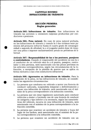 LIBRO PRELIMINAR, LIBRO I Y L]BRO II DEL PROYECTO DE CÓDIGO ORGÁNICO INTEGRAI PENAL

CAPITULO NOVENO
INFRACCIONES DE TRANSITO

SECCIÓN PRIMERA
Reglas generales

Artículo 365.- Infracciones de tránsito. Son infracciones de
tránsito 1as acciones u omisiones culposas producidas por conductores o peatones.

Artículo 366.- Pena natural. En caso de pena natural probada,
en las infracciones de tránsito y cuando la o las víctimas sean parientes del presunto infractor hasta el cuarto grado de consanguinidad o segundo de afinidad, 1a o e1 juzgador podrá dejar de imponer una pena o imponer exclusivamente penas no privativas de libertad.

A¡tículo 367.- Responsabilidad de las o los peatones, pasajeros
o controladores. Cuando e1 responsable de1 accidente no sea la o
e1 conductor de un vehículo sino la o el peatón, pasajero, controlador u otra persona, será sancionado con las penas previstas en
los artículos correspondientes, según 1as circunstancias de la infracción, a excepción de la pérdida de puntos que se aplica en
forma exclusiva a las o los conductores infractores.

Articulo 368.- Agravantes en infracciones de tránsito. Para la
imposición de la pena, en las infracciones de trálsito, se considerará¡r 1as siguientes circunstancias:
1. La persona que conduzca un vehículo a motor con licencia de
conducir caducada, suspendida temporal o definitivamente y
cause una infracción de tránsito, será sancionada con el máximo de la pena correspondiente a la infracción cometida.
2. La persona que sin estar lega-1m ente autorizada para conducir
vehículos a motor o haciendo uso de una licencia de conducir
de categoría y tipo inferior a la necesaria, según las características del vehículo, incurra en una infracción de tránsito, será
sancionada con el máximo de ia pena correspondiente a la infracción cometida.
c
La persona que ocacione un accidente de tránsito y huya del
lugar de los hechos, será sancionada con el máximo de la pena correspondiente a la infracción cometida.

4. La persona que ocasione un

accidente de tránsito con un
13 de octubre de 2013

| Pág. 137

de 266

 