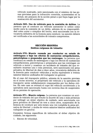 L]BRO PRELIMINAR, LIBRO I Y LIBRO II DELPROYECTO DE CÓDIGO ORGÁNICO IMEGRAL PENAL

vehículo sustraído, será sancionada con el máximo de las penas previstas para Ia infracción cometida, aumentadas en 1a
mitad, sin perjuicio de la acción penal a que haya lugar por la
sustracción de1 automotor.

Artículo 369.- Uso de vehículo para la comisión de delitos. La
persona que al conducir un vehículo automotor 1o utilice como
medio para la comisión de un delito, además de su responsabilidad como autor o cómplice del hecho, será sancionada con la revocatoria definitiva de la licencia para conducir. La sanción deberá
ser notificada a las autoridades de tránsito competentes.

SECCIóN SEGUNDA
Delitos culposos de tránsito

Artículo 3?O.- Muerte causada por conductor en estado de
embriaguez o bajo los efectos de sustancias estupefacientes,
psicotrópicas o preparados que las contengan. La persona que
conduzca en estado de embriagu ez o bajo 1os efectos de susta¡cias
estupefacientes, psicotrópicas o preparados que las contengan un
vehículo a motor y ocasione un accidente de tránsito del que resultaren muertas una o más personas, será sancionada con pena
privativa de libertad de diez a doce años, revocatoria definitiva de
la licencia para conducir vehículos y multa equivalente a treinta
salarios básicos unificados del trabajador en general.

En el caso de1 transporte público, además de la sanción prevista
en el inciso anterior, e1 propietario del vehículo y la operadora de
transporte serán solidariamente responsables por los da-ños civiles. En este caso se retirará el cupo del vehículo accidentado y 1a
operadora será sancionada hasta con noventa días de suspensión
de su permiso de operación.

Artículo 371.- Muerte culposa. La persona que ocasione un accidente de tránsito de1 que resulte la muerte de una o más personas
por infringir un deber objetivo de cuidado, será sancionada con
pena privativa de libertad de tres a cinco años, suspensión de la
licencia de conducir por seis meses :urta vez cumplida la pena privativa de libertad y multa de veinte salarios básicos unificados del
trabajador en general.

Consisten formas específicas de infracción aI deber objetivo de
cuidado, las siguientes:

1.

Exceso de velocidad.

13 de octub¡e de 2013 | Pág. 138 de 266

 
