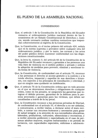 LIBRO PRELIMINAR, LIBRO

IY

LIBRO II DEL PROYECTO DE CÓD¡GO ORCÁNICO INTEGR¡I PENAL

EL PLENO DE LA ASAMBLEA NACIONAL
CONSIDERANDO

Que, e1 artículo 1 de Ia Constitución de Ia República del Ecuador
enma-rca al ordenamiento jurídico naciona-l dentro de los lineamientos de un Estado Constitucional de Derechos y Justicia, siendo necesario reaJízat cambios normativos que responda¡ coherentemente aI espíritu de la Constitución.
Que, la Constitución, en e1 inciso primero del artícu7o 424, señala
que es la norma suprema y prevalece sobre cualquier otra del
ordenamiento jurídico, y por 1o tanto, las normas y los actos
de1 poder público deben mantener conformidad con las disposiciones constitucionales.
Que, Ia letra b), número 3, del artículo 66 de la Constitución de la
República del Ecuador reconoce y ga:.antiza a las personas una
vida libre de violencia en e1 ámbito público y privado y ordena
la adopción de medidas para prevenir, elimina¡ y sancionar toda forma de violencia.

Que, la Constitución, de conformidad con el artículo 75, reconoce
a las personas el derecho al acceso gratuito a 1a justicia y a la
tutela efectiva, imparcial y expedita de sus derechos e intereses, con sujeción a los principios de inmediación y celeridad, y
que en ningún caso quedarán en indefensión.
Que, e1 artículo 76 de la Constitución ordena que en todo proceso
en el que se determinen derechos y obligaciones de cualquier
orden, como en los penales, se asegurará las garaltías que integran el debido proceso, gararitias de 1a defensa para 1a persona procesada y garantias para las víctimas, que deben ser
canalizadas a través de la 1ey penal.
Que, 1a Constitución reconoce a las personas privadas de libertad,
de conformidad con el artículo 51, eI derecho a no ser aisladas,
a comunicarse, a recibir visitas, a declarar sobre el trato recibido, a contar con recursos humanos y necesarios para gozar
de salud integral, a la atención de sus necesidades educativas,
laborales, productivas, culturales, alimenticias y recreativas, y
a recibir atención preferente y especializada en el caso de personas adultas mayores, muj eres ernbarazadas o en período de
lactancia, con capacidades especiales, enfermas o adolescentes.
13 de octubre de 2013

| Pá9. 13

de 266

 
