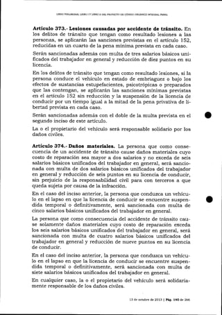 LIBRO PRELIM]NAR, LIBRO I Y LIBRO ¡¡ DEL PROYECIO DE CÓDIC¡o ORGÁNICO 1NTEGRAL PENAL

Artieulo 373.- Lesiones causadas por accidente de t¡ánsito. En
los delitos de tránsito que tengan como resultado lesiones a las
personas, se aplicarán las sanciones previstas en e1 artícul o L52,
reducidas en un cuarto de la pena mínima prevista en cada caso.
Serán sancionadas además con multa de tres salarios básicos unilicados del trabajador en general y reducción de diez puntos en su
licencia.
En 1os delitos de tránsito que tengan como resultado lesiones, si la
persona conduce e1 vehículo en estado de embriaguez o bajo los
efectos de susta¡rcias estupefacientes, psicotrópicas o preparados
que 1as contengan, se aplicarán las sanciones mínimas previstas
en el artículo 152 sin reducción y la suspensión de 1a licencia de
conducir por un tiempo igual a la mitad de la pena privativa de Iibertad prevista en cada caso.
Serán sancionadas además con el doble de la multa preüsta en el
segundo inciso de este artículo.
La o e1 propietario del vehículo será responsable solidario por los
daños ciüIes.

Artículo 374.- Daños materiales. La persona que como consecuencia de un accidente de tránsito cause da-ños materiales cuyo
costo de reparación sea mayor a dos salarios y no exceda de seis
salarios básicos unificados de1 trabajador en general, será sancionada con multa de dos salarios básicos unificados de1 trabajador
en general y reducción de seis puntos en su licencia de conducir,
sin perjuicio de la responsabilidad civil para con terceros a que
queda sujeta por causa de la infracción.
En el caso del inciso anterior, 1a persona que conduzca un vehícu1o en el lapso en que Ia licencia de conducir se encuentre suspendida temporal o definitivamente, será sancionada con multa de
cinco salarios básicos unificados del trabaj ador en general.
La persona que como consecuencia del accidente de tránsito cause solamente daños materiales cuyo costo de reparación exceda
los seis salarios básicos unificados del trabaj ador en general, será
sancionada con multa de cuatro salarios básicos unificados del
trabajador en general y reducción de nueve puntos en su licencia
de conducir.

En el caso del inciso anterior, la persona que conduzca un vehícu1o en el lapso en que la licencia de conducir se encuentre suspendida temporal o definitivamente, será sancionada con multa de
siete salarios básicos unificados de1 trabajador en general.
En cualquier caso, Ia o el propietario del vehículo será solidariamente responsable de los daños civiles.
13 de octl¡bre de 2013

| Pág. l4O

de 266

 