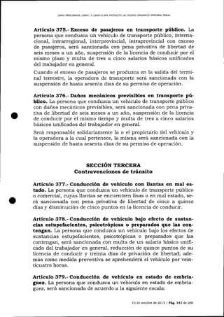 L]BRO PRELIMINAR, LIBRO ] Y LIERO II DEL PROYECTO DE CÓD¡OO ORGÁNICO ]NTEGRAL PENAL

Artículo 375.- Exceso de pasajeros en transporte público. La
persona que conduzca un vehículo de transporte púb1ico, internacional, intrarregional, interprovincial, intraproüncia-l con exceso
de pasajeros, será sancionada con pena privativa de libertad de
seis meses a un año, suspensión de la licencia de conducir por el
mismo plazo y multa de tres a cinco salarios básicos unificados
del trabajador en general.
Cuando el exceso de pasajeros se produzca en la salida del terminal terrestre, 1a operadora de transporte será sancionada con la
suspensión de hasta sesenta días de su permiso de operación.

Artículo 376.- Daños mecánicos previsibles en transporte público. La persona que conduzca un vehículo de transporte púb1ico
con daños mecánicos preüsibles, será sancionada con pena privativa de libertad de seis meses a un año, suspensión de la licencia
de conducir por e1 mismo tiempo y multa de tres a cinco sala¡ios
básicos unificados del trabajador en genera-l.
Será responsable solidariamente la o el propietario de1 vehícu1o y
la operadora a Ia cual pertenece, la misma será sancionada con la
suspensión de hasta sesenta dÍas de su permiso de operacíón.

SECCIÓN TERCERA
Contravenciones de tránsito

Artículo 377.- Conducción de vehículo con llantas en mal estado. La persona que conduzca un vehículo de transporte público
o comercial, cuyas llantas se encuentren lisas o en mal estado, se-

rá sancionada con pena privativa de libertad de cinco a quince
días y disminución de cinco puntos en 1a licencia de conducir.

Artículo 378.- Conducción de vehículo bajo efecto de sustancias estupefacientes, psicotrópicas o preparados que las contengan. La persona que conduzca un vehículo bajo 1os efectos de
sustancias estupefacientes, psicotrópicas o preparados que las
contengan, será sancionada con multa de un salario básico unificado del trabajador en general, reducción de quince puntos de su
licencia de conducir y treinta días de privación de
además como medida preventiva se aprehenderá el vehículo por veinticuatro horas.

Articulo 379.- Conducción de vehiculo en estado de embriagrez. La persona que conduzca un vehículo en estado de embriagtez, será sancionada de acuerdo a 1a siguiente escala:
13 de ochrbre de 2013

|

PÁg. 141 de 266

 