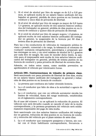 L]BRO PREUMINAR, LIBRO I Y LIBRO II DEL PROYECIO DE CÓD¡GO ORGÁNICO II'¡TEGRAL PENAL

1.

Si el nivel de alcohol por litro de sangre es de 0,3 a 0,8 gramos, se aplicará multa de un salario básico unificado del trabajador en general, pérdida de cinco plrntos en su liceicia de
conducir y cinco días de privación de libertad.
2. Si el nivel de alcohol por litro de sangre es mayor de 0,8 hasta
1,4 gramos, se aplicará multa de dos salarios básicos unificados del trabajador en general, pérdida de diez puntos en su licencia de conducir y quince días de privación de libertad.
3. Si e1 nivel de alcohol por litro de sangre supera 1,2 gramos, se
aplicará multa de tres salarios básicos unihcados del trabajador en general, la suspensión de 1a licencia por 60 días y
treinta días de privación de libertad.
Para las o los conductores de vehícuios de transporte público liviano o pesado, comercial o de carga, 1a tolerancia al consumo de
cualquier sustancia estupefaciente, psicotrópica o preparado que
las contengan es cero, y un nivel máximo de alcohol de 0,1 gramos
por cada litro de sangre. En caso de exceder dicho límite, 1a sanción para el responsable será multa de tres salarios básicos unificados del trabaj ador en general, pérdida de treinta puntos en su
licencia de conducir y pena privativa de libertad de noventa días.
Además, en todos estos casos, como medida preventiva se
aprehenderá el vehículo por veinticuatro horas.

Artículo 38O.- Contravenciones de tránsito de primera clase.
Será sancionado con pena privativa de libertad de tres días, multa
de un salario básico unificado de1 trabajador en general y reducción de diez puntos en su licencia de conducir:
1. La persona que conduzca sin haber obtenido licencia.
2. La o el conductor que falte de obra a la autoridad o agente de
tránsito.

3.

La o el conductor, que con un vehículo automotor exceda 1os
límites de velocidad, fuera del rango moderado, establecidos
en el reglamento correspondiente.

En el caso del número 1 no se aplicará la reducción de puntos. El
vehículo solo será devuelto cua¡do se cancele el valor de 1a multa
correspondiente, y la persona propietaria del vehículo será solidariamente responsable del pago de esta multa.
Será sancionado con dos salarios básicos unificados del trabajador en general, reducción de diez puntos en su licencia de conducir y retención del vehículo por el plazo mínimo de siete días:
1. La o el conductor que transporte pasajeros o bienes, sin contar con el títuIo habilitante correspondiente, frecuencia o
13 de octubre de 2013 | PeE. L42 ó,e 266

 