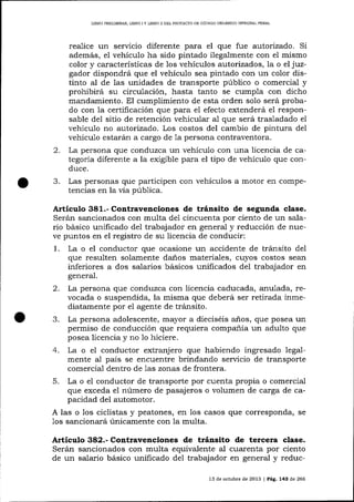 LIBRO PRELIMINAR, LIBRO I Y LIBRO ]I DEL PROYECTO DE CÚDIOO ORGANTCO ]NTEGRAL PENAL

realice

un serücio diferente para el que fue autorizado. Si

además, e1 vehículo ha sido pintado ilegalmente con el mismo
color y características de los vehículos autorizados, la o el juzgador dispondrá que el vehículo sea pintado con un color distinto al de 1as unidades de transporte público o comercial y
prohibirá su circulación, hasta tanto se cumpla con dicho
mandamiento. El cumplimiento de esta orden solo será probado con la certificación que para el efecto extenderá eI responsable del sitio de retención vehicular al que será trasladado el
vehículo no autorizado. Los costos del cambio de pintura del
vehícu1o estarán a cargo de 1a persona contraventora.

2.

La persona que conduzca un vehículo con una licencia de categoría diferente a la exigible para el tipo de vehículo que conduce.

3.

Las personas que participen con vehículos a motor en competencias en la vía púb1ica.

Artículo 381.- Contravenciones de tránsito de segunda clase.
Serán sancionados con multa del cincuenta por ciento de un salario básico unificado de1 trabajador en general y reducción de nueve puntos en el registro de su licencia de conducir:

1.

La o el conductor que ocasione un accidente de tránsito del
que resulten solamente daños materiales, cuyos costos sea¡r
inferiores a dos salarios básicos unificados del trabajador en
general.

2.
3.

La persona que conduzca con licencia caducada, anulada, revocada o suspendida, la misma que deberá ser retirada inmediatamente por el agente de tránsito.
La persona adolescente, mayor a dieciséis a-ños, que posea un
permiso de conducción que requiera companía un adulto que
posea licencia y no 1o hiciere.

4. La o el conductor

extranjero que habiendo ingresado legalpaís se encuentre brindando servicio de transporte
mente al

comercial dentro de 1as zonas de frontera.
5. La o el conductor de transporte por cuenta propia o comercial
que exceda el número de pasajeros o volumen de carga de capacidad del automotor.
A las o los ciclistas y peatones, en los casos que corresponda, se
1os sancionará únicamente con la multa.

Contravenciones de t¡ánsito de tercera clase.
Serán sancionados con multa equivalente al cuarenta por ciento
de un salario básico unificado del trabajador en general y reduc-

Artículo

13 de octubre de 2013 | PáE 745 d.e 266

 