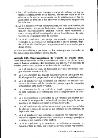 L1BRO PRELIMINAR, UBRO ¡ Y LIBRO II DEL PROYECTO DE CÓDIC,O ORGÁMCO IMEGRAL PENAL

11. La o el conductor que transporte carga sin colocar en 1os extremos sobresalientes de la misma, banderines rojos en el día
o luces en la noche, de acuerdo con 1o establecido en 1os reglamentos de tránsito o sin observar los requisitos exigidos en
los mismos.
72. La o el conductor y 1os acompañantes, en caso de haberlos, de
motocicletas, motonetas, bicimotos, tricar y cuadrones qlre no
utilicen adecuadamente prendas visibles retro-reflectivas y
casco de seguridad homologados de conformidad con lo establecido en los reglamentos de tránsito.
13. La o el conductor que ocupe un espacio reservado para
vehículos de personas con discapacidad o en su defecto, impida la libre circulación por rarnpas o espacios destinados para
dicho efecto.
A las o los ciclistas y peatones, en los casos que coresponda, se
1os sancionará únicamente con 1a multa.

Articulo 384.- Contravenciones de tránsito de quiata clase.
Será sancionado con multa equivalente al quince por ciento de un
salario básico unificado del trabajador en general y reducción de
cuatro punto cinco puntos en su licencia de conducir:
1. La o eI conductor que, al descender por una pendiente, apague el motor de su vehículo.
2. La o el conductor que realice cualquier acción ilicita para evadir el pago de los peajes en los sitios legalmente establecidos.
3. La o e1 conductor que conduzca un vehículo en sentido contrario a 1a vía normal de circulación, siempre que la respectiva
señalización esté clara y visible.
4. La o el conductor de un vehículo a diesel cuyo tubo de escape
no esté instalado de conformidad con los reglamentos de tránsito.
5. La o el propietario o conductor de un vehículo automotor que,
en caso de emergencia o calamidad pública, luego de ser requeridos, se niegue a prestar la a1'uda solicitada.
6. La o e1 conductor de vehículos a motor que, afite las señales
de alarma o toque de sirena de un vehículo de emergencia, no
deje la vía libre.
7. La o el conductor que detenga o estacione un vehículo automotor en lugares no permitidos, para dej ar o recoger pasajeros
o carga, o por cualquier otro motivo.
8.

La o el conductor que estacione un vehículo automotor en
cualquier tipo de vÍas, sin tomar las precauciones reglamenta13 de octubre de 2013 | PáS, 146 de 266

 