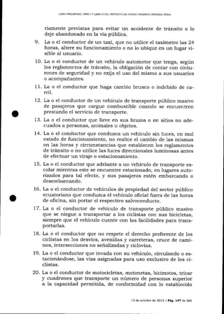 LIBRO PRELIMINAR, LIBRO ] Y UBRO II DEL PROYECTO DE CÓDIGO ORGÁNICO INTEGRAL PENAL

riamente previstas para evitar un accidente de tránsito o 10
deje abandonado en la vía pública.
9. La o e1 conductor de un taxi, que no utilice eI taxímetro las 24
horas, altere su funcionamiento o no lo ubique en un lugar visible aI usuario.
10. La o el conductor de un vehículo automotor que tenga, según
los reglamentos de tránsito, la obligación de contar con cinturones de seguridad y no exija el uso del mismo a sus usuarios
o acompañantes.
1

1. La o el conductor que haga cambio brusco o indebido de ca-

rril.

72. La o el conductor de un vehículo de transporte público masivo
de pasajeros que cargue combustible cuando se encuentren
prestando el seryicio de transporte.
13. La o e1 conductor que lleve en sus brazos o en sitios no adecuados a personas, animales u objetos.
14. La o el conductor que conduzca un vehículo sin luces, en mal
estado de funcionamiento, no realice el cambio de las mismas
en 1as horas y circunstalcias que establecen los reglamentos
de tránsito o no utilice las luces direccionales luminosas antes
de efectuar un viraj e o estacionamiento.
15. La o el conductor que adelante a un vehículo de transporte escola¡ mientras este se encuentre estacionado, en lugares autorizados para tal efecto, y sus pasajeros estén embarcando o
desembarcando.
16. La o e1 conductor de vehículos de propiedad del sector público
ecuatoriano que conduzca el vehículo oficial fuera de las horas
de oficina, sin portar el respectivo sa-lvoconducto.
17. La o el conductor de vehículo de transporte público masivo
que se niegue a transportar a los ciclistas con sus bicicletas,
siempre que el vehículo cuente con las facilidades para transportarlas.
18. La o el conductor que no respete eI derecho preferente de los
ciclistas en 1os desvíos, avenidas y carreteras, cruce de caminos, intersecciones no señalizadas y ciclovías.
L9. La o eI conductor que invada con su vehículo, circulando o estacionándose, las vÍas asignadas para uso exclusivo de los ciclistas.

20. La o e1 conductor de motocicletas, motonetas, bicimotos, tricar
y cuadrones que transporte un número de personas superior
a la capacidad permitida, de conformidad con 1o establecido
13 de octub¡e de 2013 | Pá9. 747 d,e 266

 
