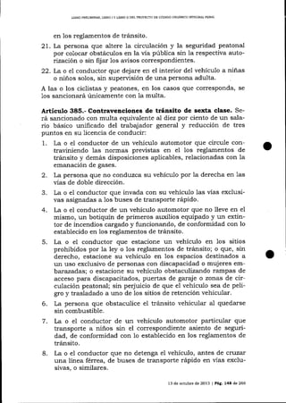 LIBRO PRELIMINAR, LIBRO I Y LIBRO ¡¡ DEL PROYDCTO DE CÓDIGO ORGANICO I}TTEGR,{L PENAL

en los reglamentos de tránsito.

21. La persona que altere 1a circulación y la seguridad peatonal
por colocar obstáculos en la vía pública sin la respectiva autor.tzaciór, o sin fij ar 1os avisos correspondientes.
22. La o eI conductor que dej are en el interior del vehículo a niñas
o niños solos, sin supervisión de una persona adulta.
A las o los ciclistas y peatones, en los casos que corresponda, se
1os sa¡rcionará únicamente con la multa.

Articulo 385.- Contravenciones de tránsito de sexta clase. Será sancionado con multa equivalente al díez por ciento de un salario básico unificado del trabajador general y reducción de tres
puntos en su licencia de conducir:
1. La o el conductor de un vehículo automotor que circule contraviniendo las normas previstas en el los reglamentos de
tránsito y demás disposiciones aplicables, relacionadas con la
emanación de gases.
2. La persona que no conduzca su vehículo por Ia derecha en 1as
vías de doble dirección.
3. La o e1 conductor que invada con su vehículo las vías exclusivas asignadas a 1os buses de transporte rápido.
4. La o e7 conductor de un vehículo automotor que no lleve en eI
mismo, un botiquín de primeros ar¡xilios equipado y un extintor de incendios cargado y funcionando, de conformidad con 1o
establecido en los reglamentos de tránsito.
5. La o el conductor que estacione un vehículo en 1os sitios
prohibidos por la ley o los reglamentos de tránsito; o que, sin
derecho, estacione su vehículo en los espacios destinados a
un uso exclusivo de personas con discapacidad o mujeres embarazadas; o estacione su vehículo obstaculizando rampas de
acceso para discapacitados, puertas de garaj e o zonas de circulación peatonal; sin perjuicio de que e1 vehículo sea de peligro y trasladado a uno de 1os sitios de retención vehicular.
6. La persona que obstaculice el trálsito vehicular al quedarse
sin combustible.
7. La o el conductor de un vehículo automotor particular que
transporte a niños sin el correspondiente asiento de seguridad, de conformidad con 1o establecido en los reglamentos de
tránsito.
8. La o el conductor que no detenga el vehículo, antes de cr.)zar
una línea férrea, de buses de transporte rápido en vías exclusivas, o similares.
13 de octubre de 2013 | Pág. 144 de 266

o

 