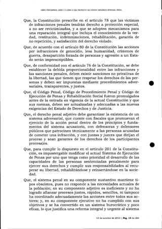 I,IBRO PRELIMINAR, LIBRO I Y LIBRO II DEL PROYECTO DE CÓDIOO ORGÁNICO ¡NTEGRAL PENAL

Que, 1a Constitución prescribe en el artículo 78 que las víctimas
de infracciones penales tendrán derecho a protección especial,
a no ser revictimizadas, y a que se adopten mecanismos para
una reparación integral que incluya el conocimiento de la verdad, restitución, indemnizaciones, rehabilitación, garantía de
no repetición, y satisfacción del derecho violado.
Que, de acuerdo con el artícu1o 80 de Ia Constitución las acciones
por infracciones de genocidio, lesa humanidad, crímenes de
guerra, desaparición forzada de personas y agresión a un Estado serán imprescriptibles.
Que, de conformídad con el artícu7o 76 de 1a Constitución, se debe
establecer Ia debida proporcionalidad entre las infracciones y
las sanciones penales, deben existir sanciones no privativas de
la libertad, las que tienen que respetar los derechos de las personas y deben ser impuestas mediante procedimientos adversariales, transparentes, y justos.

Que, el Código Penal, Código de Procedimiento Penal y Código de
Ejecución de Penas y Rehabilitación Social fueron promulgados
antes de la entrada en vigencia de la actual Constitución y que
sus normas, deben ser actualizadas y adecuadas a 1as nuevas
exigencias del Estado de Derechos y de Justicia.
Que, el derecho penal adj etivo debe garantízx la existencia de un
sistema adversarial, que cuente con fiscales que promuevan el
ejercicio de la acción penal dentro de los principios y fundamentos del sistema acusatorio, con defensoras y defensores
públicos que patrocinen técnicamente a las personas acusadas
de cometer una infracción, y con juezas y jueces que dirijan el
proceso y sean garantes de los derechos de los participantes
procesales.

Que, para cumplir 1o dispuesto en eI arlículo 201 de 1a Constitución, es impostergable modificar el actual Sistema de Ejecución
de Penas por uno qne tenga como prioridad el desarrollo de las
capacidades de las personas sentenciadas penalmente para
ejercer sus derechos y cumplir sus responsabilidades aI recuperar su libertad, rehabilitándose y reinsertándose en Ia sociedad.

Que, el sistema penal en su componente sustantivo mantiene tipos obsoletos, plles no responde a las necesidades actuales de
la población; en su componente adjetivo es ineficiente y no ha
logrado ananzar procesos justos, rápidos, sencillos, ni tampoco
ha coordinado adecuadamente las acciones entre todos sus actores; y, en su componente ejecutivo no ha cumplido con sus
objetivos y se ha convertido en un sistema burocrático y poco
efrcaz, To que justifica una reforma integral y urgente al sistema
13 de octubre de 2013 | Pá,c,. L4 d,e 266

 
