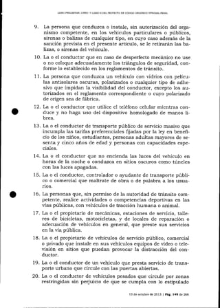LIERO PRDUMINAR, LIBRO ] Y LIBRO I] DEL PROYECTO DE CÓDIGO ORGÁNICO ]NTEGRAL PENAL

9.

La persona que conduzca o instale, sln autorización del organismo competente, en los vehículos particulares o públicos,
sirenas o balizas de cualquier tipo, en cuyo caso además de la
sa¡ción prevista en el presente artículo, se Ie retirará,¡r las balizas, o sirenas del vehícu1o.
10. La o el conductor que en caso de desperfecto mecánico no use
o no coloque adecuadamente los triángulos de seguridad, conforme 1o establecido en los reglamentos de tránsito.
11. La persona que conduzca un vehículo con vidrios con películas antisolares oscuras, polarizados o cualquier tipo de adhesivo que impidan la visibilidad del conductor, excepto los autorizados en el reglamento correspondiente o cuyo polarizado
de origen sea de fábrica.
72. La o el conductor que utilice e1 teléfono celular mientras conduce y no haga uso del dispositivo homologado de manos libres.

13. La o el conductor de transporte público de servicio masivo que
incumpla las tarifas preferenciales fijadas por la ley en beneficio de los niños, estudiantes, personas adultas mayores de sesenta y cinco a-ño s de edad y personas con capacidades especia-1es.

14. La o el conductor que no encienda las luces de1 vehículo en
horas de la noche o conduzca en sitios oscuros como túneles
con las luces apagadas.
15. La o el conductor, controlador o aSrudante de transporte público o comercial que maltrate de obra o de palabra a los usuarios.
16. La personas que, sin permiso de la autoridad de tránsito competente, realice actividades o competencias deportivas en las
vías públicas, con vehículos de tracción humana o animal.

La o el propietario de mecá¡ricas, estaciones de servicio, ta-lleres de bicicletas, motocicletas, y de locales de reparación o
adecuación de vehícu1os en general, que preste sus servicios
en la vía pública.
18. La o el propietario de vehículos de servicio público, comercial
o privado que instale en sus vehículos equipos de video o televisión en sitios que puedan provocar la distracción del conductor.
19. La o el conductor de un vehículo que presta servicio de transporte urbano que circule con las puertas abiertas.
20. La o el conductor de vehículos pesados que circule por zonas
restringidas sin perjuicio de que se cumpla con 1o estipulado
1.7.

13 de octub¡e de 2013 | Pág. 149 de 266

 