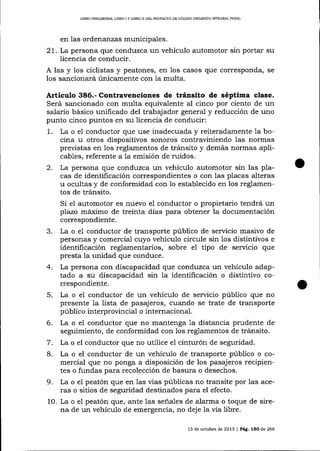 LIBRO PREUMINAR, LIBRO I Y LIBRO N DEL PROYECTO DE CÓDIGO ORGÁNICO IMEGRAL PENAL

en las ordenanzas municipales.

21. La persona que conduzca un vehículo automotor sin portar su
licencia de conducir.
A las y los ciclistas y peatones, en 1os casos que corresponda, se
los sa¡cionará únicamente con 1a multa.

Artículo 386.- Contravenciones de tránsito de séptima clase.
Será sancionado con multa equivalente al cinco por ciento de un
salario básico unificado del trabajador general y reducción de uno
punto cinco puntos en su licencia de conducir:
1. La o el conductor que use inadecuada y reiteradamente 1a bocina u otros dispositivos sonoros contraviniendo las normas
previstas en los reglamentos de tránsito y demás normas aplicables, referente a la emisión de ruidos.
2. La persona que conduzca un vehículo automotor sin las placas de identificación correspondientes o con las placas alteras
u ocultas y de conformidad con 1o establecido en los reglamentos de tránsito.
Si e1 automotor es nuevo e1 conductor o propietario tendrá un
plazo máximo de treinta dias para obtener la documentación
correspondiente.
3. La o e1 conductor de transporte público de servicio masivo de
personas y comercial cuyo vehículo circule sin los distintivos e
identificación reglamentarios, sobre el tipo de servicio que
presta la unidad que conduce.
4. La persona con discapacidad que conduzca un vehículo adaptado a su discapacidad sin la identificación o distinüvo correspondiente.
5. La o e1 conductor de un vehículo de servicio público que no
presente la lista de pasajeros, cuando se trate de transporte
público interprovincia-l o internacional.
6. La o el conductor que no mantenga 1a distancia prudente de
seguimiento, de conformidad con los reglamentos de tránsito.
7. La o el conductor que no utilice el cinturón de seguridad.
8. La o el conductor de un vehículo de transporte público o comercial que no ponga a disposición de los pasajeros recipientes o fundas para recolección de basura o desechos.
9. La o el peatón que en las vías públicas no tra¡site por las aceras o sitios de seguridad destinados para el efecto.
10. La o el peatón que, ante las seña-les de alarma o toque de sirena de un vehículo de emergencia, no deje la vía libre.
13 de octubre de 2013

l Pá8.

15O de 266

 