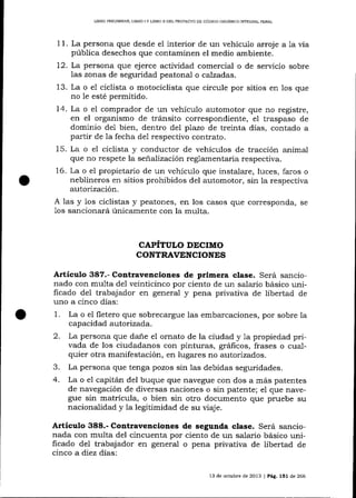 LIBRO PRELIMINAR, LIERO I Y LIBRO ]I DDL PROYECTO DE CÓD]GO ORGANICO INTEGEAL PENAL

11. La persona que desde e1 interior de un vehículo arroj e
púb1ica desechos que contaminen el medio ambiente.

alavia

72. La persona que ejerce actiüdad comercial o de servicio sobre
las zonas de seguridad peatonal o calzadas.
13. La o el ciclista o motociclista que circule por sitios en los que
no 1e esté permitido.
14. La o el comprador de un vehículo automotor que no registre,
en el organismo de trá¡rsito correspondiente, eI traspaso de
dominio de1 bien, dentro del plazo de treinta días, contado a
partir de Ia fecha del respectivo contrato.
15. La o el ciclista y conductor de vehículos de tracción animal
que no respete la señalización reglamentaria respectiva.
16. La o e1 propietario de un vehículo que instalare, luces, faros o
neblineros en sitios prohibidos del automotor, sin la respectiva
autorización.
A 1as y 1os ciclistas y peatones, en los casos que corresponda, se
1os sa¡cionará únicamente con la multa.

CAPÍTULO DECIMO
CONTRAVENCIONES

Artículo 387.- Contravenciones de primera clase. Será sancionado con multa de1 veinticinco por ciento de un salario básico unificado del trabajador en general y pena privativa de libertad de
uno a cinco días:
1. La o el fletero que sobrecargue las embarcaciones, por sobre la
capacidad autofizada.
2. La persona que dane el ornato de la ciudad y 1a propiedad privada de los ciudadanos con pinturas, gráficos, frases o cualquier otra manifestación, en lugares no autorizados.
3. La persona que tenga pozos sin las debidas seguridades.
4. La o e1 capitán del buque que navegue con dos a más patentes
de navegación de diversas naciones o sin patente; el que navegue sin matrícula, o bien sin otro documento que pruebe su
nacionalidad y la legitimidad de su viaje.

Artículo 388.- Contravenciones de segunda clase. Será sancionada con multa del cincuenta por ciento de un salario básico unificado de1 trabajador en general o pena privativa de iibertad de
cinco a diez días:
13 de octubre de 2013 | Pág. 151 de 266

 