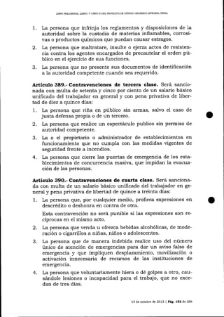 LIBRO PRELIMINAR, L¡BRO I Y LIERO II DDL PROYECTO DE CÓDIGO ORCÁNI@ ]NTEGRAL PENAL

1.
2.
3.

La persona que infrinj a 1os reglamentos y disposiciones de 1a
autoridad sobre la custodia de materias inflamables, corrosivas o productos químicos que puedan causar estragos.
La persona que maltratare, insulte o ejerza actos de resistencia contra los agentes encargados de precautelar el orden público en e1 ejercicio de sus funciones.
La persona que no presente sus documentos de identificación
a la autoridad competente cuando sea requerido.

Artículo 389.- Contravenciones de tercera clase. Será sancionada con multa de setenta y cinco por ciento de un salario básico
unificado del trabajador en general y con pena privaüva de libertad de diez a quince días:
1. La persona que riña en púb1ico sin armas, salvo el caso de
justa defensa propia o de un tercero.
2. La persona que realice un espectáculo publico sin permiso de
autoridad competente.
3. La o el propietario o administrador de establecimientos en
funcionamiento que no cumpla con las medidas vigentes de
segrrridad frente a incendios.
4. La persona que cierre las puertas de emergencia de 1os establecimientos de concurrencia masiva, que impidan la evacuación de las personas.

Articulo 39O.- Contravenciones de cuarta clase. Será sancionada con multa de un salario básico unificado del trabajador en general y pena privativa de libertad de quince a treinta días:
1. La persona que, por cualquier medio, profiera expresiones en
descrédito o deshonra en contra de otra.
Esta contravención no será punible si las expresiones son recíprocas en el mismo acto.
2. La persona que venda u ofrezca bebidas alcohólicas, de moderación o cigarrillos a niñas, niños o adolescentes.
3. La persona que de manera indebida realice uso del número
único de atención de emergencias para dar un aviso falso de
emergencia y que impliquen desplazamiento, movilización o

activación innecesaria de recursos de las instituciones de
emergencia.

4.

La persona que voluntariamente hiera o dé golpes a otro, causándole lesiones o incapacidad para el trabajo, que no excedan de tres días.

13 de octubre de 2013 | Pág. 152 de 266

 
