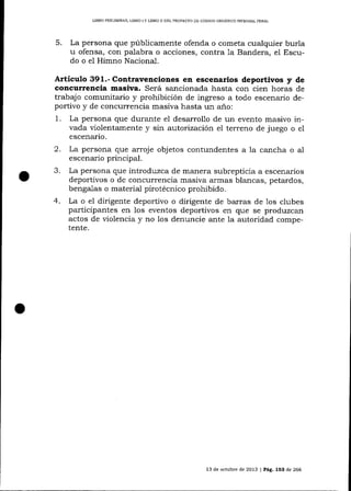 LIBRO PRDLIMINAR" LIBRO I Y LIBRO II DEL PROYEqTO DE CÓDICO ORGANICO INTDGRAL PDNAL

5.

La persona que públicamente ofenda o cometa cualquier burla
u ofensa, con palabra o acciones, contra 1a Bandera, e1 Escudo o el Himno Naciona-l.

.Artieulo 391.- Contravenciones en escenarios deportivos y de
concurrencia masiva. Será sancionada hasta con cien horas de
trabqjo comunita¡io y prohibición de ingreso a todo escenario deportivo y de concurrencia masiva hasta un a-ño:
1 . La persona que durante el desarrollo de un evento masivo invada violentamente y sin autorización el terreno de juego o e1
escenario.

2.
3.
4.

La persona que arroje objetos contundentes a la cancha o al
escenario principal.
La persona que introduzca de manera subrepticia a escenarios
deportivos o de concurrencia masiva armas blancas, petardos,
bengalas o material pirotécnico prohibido.
La o el dirigente deportivo o dirigente de barras de 1os clubes
participantes en los eventos deportivos en que se produzcan
actos de violencia y no los denuncie ante la autoridad competente.

13 de octubre de 2013

l Pág. 153

de 266

 
