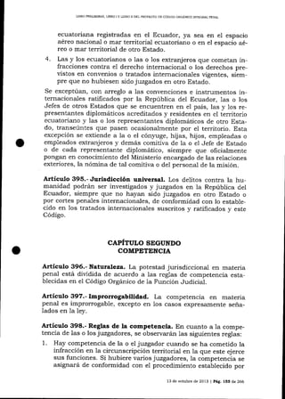 LIBRO PRELIM¡NAR, LIBRO ¡ Y LIBRO II DEL PROYECTO DE CÓDIGO ORGANICO ]NTEGRAL PDNAL

ecuatoriana registradas en el Ecuador, ya sea en e1 espacio
aéreo nacional o mar territorial ecuatoriano o en el espacio aéreo o mar territorial de otro Estado.
4. Las y los ecuatorianos o las o 1os extranj eros que cometan infracciones contra el derecho internacional o los derechos previstos en convenios o tratados internacionales vigentes, siempre que no hubiesen sido juzgados en otro Estado.
Se exceptúan, con arreglo a 1as convenciones e instrumentos internacionales ratificados por la República del Ecuador, 1as o los
Jefes de otros Estados que se encuentren en el país, las y 1os representantes diplomáticos acreditados y residentes en el territorio
ecuatoriano y las o los representantes diplomáticos de otro Estado, transeúntes que pasen ocasionalmente por el territorio. Esta
excepción se extiende a la o el cón¡ruge, hijas, hijos, empleadas o
empleados extranjeros y demás comitiva de Ia o el Jefe de Estado
o de cada representante diplomático, siempre que oficialmente
pongan en conocimiento del Ministerio encargado de las relaciones
exteriores, la nómina de tal comitiva o de1 personal de la misión.

Artículo 395.- Jurisdicción universal. Los delitos contra la humanidad podrán ser investigados y juzgados en la República del
Ecuador, siempre que no hayan sido juzgados en otro Estado o
por cortes penales internacionales, de conformidad con lo establecido en los tratados internacionales suscritos y ratificados y este
Código.

CAPÍTULO SEGUNDO
COMPETINCIA

Artículo 396.- Naturaleza. La potestad jurisdiccional en materia
penal está dividida de acuerdo a las reglas de competencia establecidas en el Código Orgánico de Ia Función Judicial.

Artículo 397. - Improrrogabilidad.
penal es improrrogable, excepto en
lados en la ley.

La competencia en materia
casos expresamente seña-

1os

Artículo 398.- Reglas de la competencia. En cuanto a la compe-

tencia de las o los juzgadores, se observarán las siguientes reglas:
1. Hay competencia de la o el juzgador cuando se ha cometido la
infracción en 1a circunscripción territorial en la que este ejerce
sus funciones. Si hubiere varios juzgadores, la competencia se
asignará de conformidad con el procedimiento establecido por
13 de octubre de 2013 I Pág. 155 de 266

 