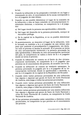 L]BRO PRELIMINAR, LIBRO I Y LIBRO II DEL PROYESTO DE CÓDIOO ORGAMCO IMEGRAL PENAL

la Ley.
2. Cuando la infracción se ha preparado e iniciado en un lugar y
consumado en otro, el conocimiento de la causa corresponde a
la o el juzgador de este úItimo.
J.
Cuando no sea posible determinar e1 lugar de la comisión de
la infracción o esta se haya cometido en circunscripciones territoriales distintas, o inciertas, es competente la o el j:uzgador:

a) Del lugar donde 1a persona sea aprehendida o detenida.
b) Del lugar del domicilio de la persona procesada' aunque se
encuentre prófuga.
c) De la capital de la República, si no es posible determinar
domicilio.
4. Si posteriormente, se descubre el lugar de la infracción, todo
lo actuado es remitido a la o el juzgador de este último sitio
para que continúe el procedimiento o juzgamiento, sin declarar nulo el proceso ni anular lo actuado. Si eI proceso se inicia
en una circunscripción territorial y la persona procesada ha
sido aprehendida o detenida en otra circunscripción territorial
del país, la competencia se radica a favor de la o el juzgador
donde se inicia el proceso.
5. Cuando la infracción se cometa en el límite de dos circunscripciones territoriales, es competente la o e1 juzgador que
previene en el conocimiento del proceso, de acuerdo con 1a Iey.

Cuando la infracción se cometa en territorio extranj ero, la
persona procesada es juzgada por Ia o el juzgador de la circunscripción territorial, donde es aprehendida o detenida; o,
por la o eljuzgador de 1a capital de la República del Ecuador.
7. Cuando entre varias personas procesadas de una infracción
hay alguna o algunas qne gocen de fuero de Corte Provincial
de Justicia, esta juzga a todas las personas procesadas.
8. Cuando entre varias personas procesadas de una infracción
hay alguna o algunas que gocen de fuero de Corte Nacional de
Justicia, esta juzga a todas las personas procesadas.
9. Si entre varias personas procesadas por una misma infracción
hay alguna o algunas que gocen de fuero de Corte Nacional y
otras de Corte Provincial de Justicia, es competente la Corte
Nacional de Justicia.
10. Si las personas procesadas están sometidas a distintas cortes
provinciales, es competente la que previno en el conocimiento

6.

de1 proceso.

13 de ochrbre de 2013 | Pág. 156 de 266

 