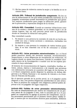 LIBRO FRELIM]NAR, LIBRO I Y LIBRO II DEL PROYEC?O DD CÓD]GO ORGANICO INTEOML PENAL

1

1. En los casos de violencia contra la mujer y la familia no se reconoce fuero.

A¡tículo 399.- Tribunal de jurisdicción competente. En los

ca-

sos de infracciones en las que exista jurisdicción universal, 1a o el
juzgador ecuatoriano puede determinar la jurisdicción que garantice mejores condiciones para juzgar la infracción penal, garantizar la protección y reparación integral de la víctima.

Artículo 4OO.- Conexidad. Cuando se cometan infracciones conexas de la misma o distinta gravedad, en un mismo lugar o en diversos lugares, hay un solo proceso penal ante la jurisdicción
donde se consumó la infracción más grave.
Hay conexidad cualdo:

1.
2.

impute a una persona la comisión de más de un hecho punible con una o varias acciones u omisiones, realizadas con
unidad de tiempo.
Se impute a una persona Ia comisión de varios hechos punibles, si se han cometido con el fin de consumar u ocultar
Se

otros.

Artículo 4O1.- Actos procesales extraterritoriales. La o el fiscal
podrá practicar dentro de1 territorio nacional, reconocimientos,

inspecciones u otras diligencias de recopilación de evidencias, en
iugares donde no ej erza sus funciones, cuando 1o considere necesario dentro de la investigación o cuando uno de los sujetos procesales 1o haya solicitado.
Al tratarse de reconocimientos de lugares, resultados, huellas, señales, armas, objetos e instrumentos o de impedir que personas
con información necesaria se ausenten del lugar de los hechos, Ia
o eI fiscal competente puede disponer la práctica de dichas diligencias a Ia Policía Nacional o en materia de trá¡sito a la Comisión de Tránsito del Ecuador.
En el ejercicio privado de la acción penal, la o eI juzgador podrá
disponer a 1as y los peritos diligencias establecidas en este artícu1o. Para 1a práctica de cualquier otra diligencia judicial podrá deprecar a la o el juzgador del lugar respectivo.

Artículo 4O2.- Validez de actos procesales extraterritoriales.
En caso de desplazamiento por motivo de competencia de un proceso penal de un juzgador a otro, todo 1o actuado por la o el juz-

gador no competente se agrega al proceso del competente. Los actos procesales practicados por el primero tienen plena vaJidez legal, a menos que se encuentren motivos para anularlos, distintos
13 de octubre de 2013 | Pág. 157 de 266

 