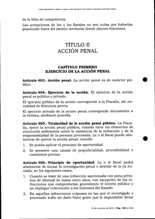 I-IBRO PREUMINAR- LIBRO I Y IJBRO I¡ DEL PROYEqI'O DE CÓDIAO ORGÁNICO ¡MEGRAL PENAL

de la falta de competencia.

Las actuaciones de 1as o los fiscales no son nulas por haberlas
pracücado fuera del ámbito territorial donde ejercen funciones.

TITULO II
ACCION PENAL
CAPÍTULO PRIMERO
E.IERCICIO DE LA ACCIÓN PENAL

Artículo 4O3.- Acción penal. La acción penal es de carácter público.

Artíeulo 4O4.- Ejercicio de la acción. El ejercicio de la acción
penal es público y privado.
El ejercicio público de la acción corresponde a la Fiscalía, sin necesidad de denuncia previa.
El ejercicio privado de la acción penal corresponde únicamente a
1a víctima, mediante querella.

Articulo 4O5.- Titularidad de la acción penal pública. La Fiscalía, ejerce la acción penal pública, cuando tiene los elementos de
conücción suficientes sobre Ia existencia de la infracción y de la
responsabilidad de 1a persona procesada. La o el fiscal puede abstenerse de ejercer la acción penal, cuando:
1. Se pueda aplicar el principio de oportunidad.

2.

Se presente una causal de prejudicialidad, procedibilidad o
cuestiones previas.

Artíeulo406.-Principio de oportunidad. La o el

fisca.L podrá

abstenerse de iniciar la investigación penal o desistir de 1a ya iniciada, en los siguientes casos:
1. Cuando se trate de una infracción sancionada con pena privativa de libertad de hasta cinco años, con excepción de 1as infracciones que comprometan gravemente el interés público y
no implique mlneración a los intereses del Estado.

2.

En aquellas infracciones culposas en las que el investigado o
procesado sufre un daño fisico grave que le imposibilite llevar
13 de octubre de 2013 I Pág. 15E de 266

 