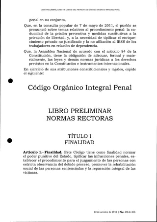 L]BRO PRELIMINAR, L]BRO

IY

L]BRO II DEL PROYECTO DD CÓDIGO ORGANICO INTEGRAL PDNAL

penal en su conjunto.

Que, en la consulta popular de 7 de mayo de 2OlL, el pueblo se
pronunció sobre temas relativos aI procedimiento penal: la caducidad de 1a prisión preventiva y medidas sustitutivas a la
privación de libertad; y, a la necesidad de tipificar e1 enriquecimiento privado no justifícado y la no afliación al IESS de los
trabajadores en relación de dependencia.
Que, la Asamblea Nacional de acuerdo con el artÍculo 84 de la
Constitución, tiene la obiigación de adecuar, formal y materialmente, 1as leyes y demás nornas juridicas a los derechos
previstos en la Consütución e instrumentos internacionales.
En ejercicio de sus atribuciones constitucionales y legales, expide
el siguiente:

Código Orgánico Integral Penal
LIBRO PRELIMINAR
NORMAS RECTORAS
TÍTULO I
FINALIDAD
Articulo

1.- Finalidad. Este Código tiene como finalidad normar
poder punitivo de1 Estado, tipificar las infracciones penales, ese1
tablecer el procedimiento para e1 juzgamiento de las personas con
estricta observancia del debido proceso, promover Ia rehabilitación
social de 1as personas sentenciadas y la reparación integral de 1as
victimas.

13 de octubre de 2013 | Pág. 15 de 266

 