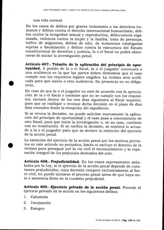 LIERO PRELIM]NAR, L]BRO I Y L¡BRO II DEL PROYEC''O DE CÓD]GO ORGÁN]CO IMEGRAL PENAL

una üda norrnal.
En 1os casos de delitos por graves violaciones a los derechos humanos y delitos contra el derecho internacional humanita¡io, delitos contra 1a integridad sexual y reproductiva, delincuencia organizada, violencia contra la muj er y la familia, trata de personas,
tráfico de migrantes, delitos de odio, de sustancias catalogadas
sujetas a fiscalización y delitos contra la estructura del Estado
constituciona-l de derechos y justicia, la o e1 fiscal no podrá abstenerse de iniciar 1a investigación penal.

Artículo 4O7.- Trámite de la aplicación del principio de oportunidad. A pedido de la o e1 fiscal, la o el juzgador convocará a
una audiencia en la que las partes deben demostrar que el caso

cumple con los requisitos iegales exigidos. La victima será notificada para que asista a esta audiencia. Su presencia no es obligatoria.
En caso de que la o el juzgador no esté de acuerdo con la apreciación de 1a o e1 fiscal o constate que no se cumple con los requisitos, enviará dentro de los tres dÍas siguientes al fiscal superior,
para que se ratifique o revoque dicha decisión en el plazo de diez
días contados desde la recepción del expediente.
Si se revoca la decisión, no puede solicitar nuevamente la aplicación de1 principio de oportunidad y el caso pasa a conocimiento de
otro fiscal, para clue inicie ia investigación o, en slt caso, continúe
con su tramitación. Si se ratifica Ia decisión, se remitirá lo actuado a 1a o e1 juzgador para qlre se declare 1a extinción del ejercicio
de la acción penal.
La extinción del ejercicio de la acción penal por los motivos previstos en este artículo no perjudica, limita ni excluye e1 derecho de 1a
víctima para perseguir por la vía civil el reconocimiento y la reparación integral de los perjuicios derivados del acto.

Artículo 4O8.- Prejudicialidad. En los casos expresamente seña-

lados por la Ley, si el ejercicio de 1a acción penal depende de cuestiones prejudiciales, cuya decisión compete exclusivamente aI fuero civil, no puede iniciarse el proceso penal antes de que haya auto o sentencia firme en Ia cuestión prejudicial.

Artículo 4O9.- Ejercicio privado de la acción penal. procede el
ejercicio privado de la acción en los siguientes delitos:

1.
2.
3.

Calumnia
Usurpación
Estupro
13 de octubre de 2013 | PÁg, 159 de 266

 