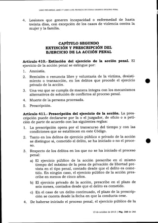 L]BRO PRELIMINAR, LIBRO 1Y LIBRO II DEL PROYECTO DE CóDIGO ORGÁNICO INTEGRAL PENAL

4.

Lesiones que generen incapacidad o enfermedad de hasta
treinta días, con excepción de los casos de violencia contra la
mujer y la familia.

CAPÍTULO SEGUNDO
EXTINCIóN Y PRESCRIPCIÓN DEL
F^IERCICIO DE LA ACCIÓN PENAL

Artículo 41O.- E¡<tinción del ejercicio de la acción penal.

E1

ejercicio de la acción penal se extingue por:

1.
2.
3.
4.
5.

Amnistía.
Remisión o renuncia libre y voluntaria de la víctima, desistimiento o transacción, en los delitos que procede el ej ercicio
privado de la acción.
lJnavez que se cumpla de manera íntegra con los mecanismos
alternativos de solución de conflictos al proceso penal.
Muerte de Ia persona procesada.
Prescripción.

A¡tículo 411.- Prescrtpción del ejercicio de la acción. La prescripción puede declararse por la o el juzgador, de oficio o a petición de parte de acuerdo con las siguientes reglas:
1. La prescripción opera por el transcurso del üempo y con las
condiciones que se establecen en este Código.
2. Tanto en los delitos de ejercicio público o privado de 1a acción
se distingue si, cometido el delito, se ha iniciado o no eI proceso.

3.

Respecto de los delitos en los que no se ha iniciado el proceso
penal:
a) El ejercicio público de la acción prescribe en e1 mismo
tiempo de1 máximo de la pena de privación de libertad preüsta en el tipo penal, contado desde que el delito es cometido. En ningún caso, el ejercicio público de 1a acción prescribe en menos de cinco anos.

b) El ejercicio privado de la acción, prescribe en el plazo

4.

de

seis meses, contados desde que e1 deiito es cometido.
c) En el caso de un delito continuado, e7 plazo de la prescripción se cuenta desde la fecha en que la conducta cese.
De haberse iniciado e1 proceso penal, e1 ejercicio público de la
13 de octubre de 2013

| Pá9. 160

de 266

 