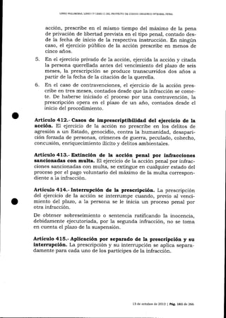 LIBRO PRELIM]NAR, L¡BRO

IY

LIBRO ]I DEL PROYECTO DE CÓDIGO ORGANICO ]NTEGRAL PENAL

acción, prescribe en eI mismo tiempo del máximo de la pena
de privación de libertad prevista en el tipo penal, contado desde la fecha de inicio de la respectiva instrucción. En ningún
caso, el ejercicio público de la acción prescribe en menos de
cinco a-ños.
5. En el ejercicio privado de 1a acción, ejercida Ia acción y citada
la persona querellada antes del vencimiento del plazo de seis
meses, la prescripción se produce transcurridos dos a_ños a
partir de la fecha de la citación de la querella.
6. En el caso de contravenciones, e1 ejercicio de Ia acción prescribe en tres meses, contados desde que la infracción se comete. De haberse iniciado e1 proceso por una contravención, la
prescripción opera en e7 plazo de un a-ño, contados desde el
inicio de1 procedimiento.

A¡tículo 412.- Casos de imprescriptibilidad del ejercicio de Ia
acción. E1 ejercicio de la acción no prescribe en los delitos de
agresión a un Estado, genocidio, contra la humanidad, desaparición forzada de personas, crímenes de guerra, peculado, cohecho,
concusión, enriquecimiento ilícito y delitos ambientaf es.

Artículo 413.- Extinción de la acción penal por infracciones
sancionadas con multa. El ejercicio de la acción penal por infracciones sancionadas con multa, se extingue en cualquier estado del
proceso por e1 pago voluntario del máximo de la multa correspondiente a la infracción.

Artículo 414.- Interrupción de la prescripción. La prescripción
del ejercicio de la acción se interrumpe cualdo, previo al vencimiento de7 plazo, a 1a persona se le inicia un proceso penal por

otra infracción.
De obtener sobreseimiento o sentencia ratificando la inocencia,
debidamente ejecutoriada, por 1a segunda infracción, no se toma
en cuenta el pTazo de la suspensión.

Artículo 415.- Aplicacióa por separado de la prescripción y su
interrupción. La prescripción y su interrupción se aplica separadamente para cada uno de los partícipes de la infracción.

13 de octubre de 2013 I Pág. 161de 266

 