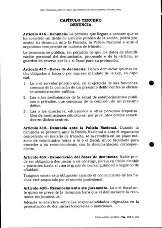 LIBRO PRDUMTNAR, LIERO I Y LIBRO II DEL PROYECTO DE CÓD]CO OROÁN]CO INTEGRAL PENAL

CAPÍTULO TERCERO
DENUNCIA

Artículo 416.- Denuncia. La persona que llegare a conocer que se
ha cometido un delito de ejercicio público de 1a acción, podrá presenta-r su denuncia ante la FiscaJía, la Policía Nacional o ante el
organismo competente en materia de tránsito.
La denuncia es pública, sin perjuicio de que los datos de identificación personal del denunciante, procesado o de la víctima, se
guarden en reserva por la o e1 fiscal para su protección.

Artículo 41?.- Deber de denunciar. Deben denunciar quienes están obligados a hacerlo por expreso mandato de la Ley, en especial:

1.
2.

La o el servidor púb1ico que, en el ejercicio de sus funciones,
corrozca de la comisión de un presunto delito contra la eficiente administración pública.
Las o los profesiona-les de 1a salud de establecimientos públicos o privados, que conozcafr de la comisión de un presunto
delito.

3.

Las o los directores, educadores u otras personas responsables de instituciones educativas, por presuntos delitos cometidos en dichos centros.

Articulo 418.- Denuncia ante la Policía Nacional. Cuando la

denuncia se presente ante la Policía Nacional o ante el organismo
competente en materia de tránsito, se Ia remitirá en un plazo rnáximo de veinticuatro horas a 1a o el fiscal, único facultado para
proceder a su reconocimiento, con la documentación correspondiente.

Articulo 419.- Exoneración del deber de denunciar. Nadie pue-

de ser obligado a denunciar a su cón¡rge, pareja en unión estable
o parientes hasta el cuarto grado de consanguinidad o segundo de
afinidad.
Tampoco existe esta obligación cuando el conocimiento de los hechos esté amparado por el secreto profesional.

Artículo 42O.- Reconocimiento sin juramento. La o el fiscal ante quien se presente 1a denuncia hará que e1 denunciante 1a reconozca sin jurarnento.

Además le advertirá sobre las responsabilidades originadas en la
presentación de denuncias temerarias o maliciosas.
13 de octubre de 2013 | Peg,, 762 d.e 266

 