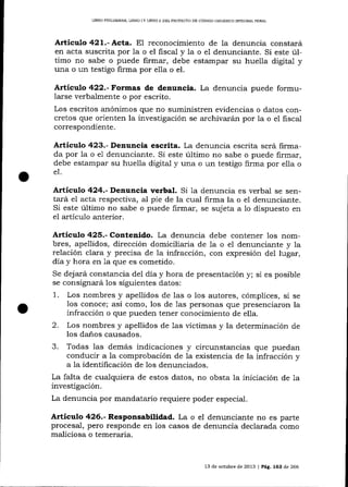 LIBRO PRELIMINAR, LIBRO ] Y LIBRO II DEL PROYECTO DE CÓDIGO ORGÁMCO INTEGRAL PENAI

Artíeulo 42L.- Acta. EI reconocimiento de Ia denuncia constará
en acta suscrita por la o el fiscal y 1a o el denunciante. Si este último no sabe o puede firmar, debe estampar su huella digital y
una o un testigo firma por eI1a o el.

Artículo 422.-f.o¡m:as de denuncia. La denuncia puede formularse verba-lmente o por escrito.
Los escritos a¡ónimos que no suministren evidencias o datos concretos que orienten la investigación se archivarán por la o el fiscal
correspondiente.

Artículo 423.- Denuncia escrita. La denuncia escrita será firmada por la o eI denuncia¡rte. Si este último no sabe o puede firmar,
debe estampar su hue1la digital y una o un testigo firma por elIa o
el.

Articulo 424.- Dentncia verbal. Si 1a denuncia

es verbal se sentará el acta respectiva, al pie de la cual firma la o el denunciante.
Si este úItimo no sabe o puede firmar, se sujeta a 1o dispuesto en
eI artículo anterior.

Artículo 425.- Contenido. La denuncia debe contener los nombres, apellidos, dirección domiciliaria de la o e1 denunciante y la
relación clara y precisa de la infracción, con expresión deI lugar,
día y hora en 1a que es cometido.
Se dejará constancia del día y hora de presentación
se consignará los siguientes datos:

1.

y; si es posible

Los nombres y apellidos de las o los autores, cómplices, si se
los conoce; así como, los de 1as personas que presenciaron la
infracción o que pueden tener conocimiento de ella.

2.

Los nombres y apellidos de 1as víctimas y la determinación de
los danos causados.
3. Todas las demás indicaciones y circunstancias que puedan
conducir a la comprobación de Ia existencia de la infracción y
a la idenüficación de los denunciados.
La falta de cualquiera de estos datos, no obsta la iniciación de 1a
investigación.
La denuncia por mandatario requiere poder especial.

Artíeulo 426.- Responsabilidad. La o el denunciante no es parte
procesal, pero responde en los casos de denuncia declarada como
maliciosa o temeraria.

13 de octubre de 2013 | PÁg, 163 de 266

 