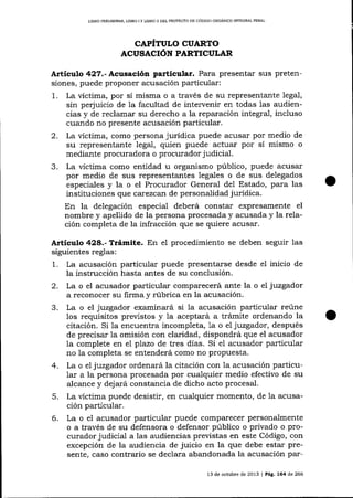 LIBRO PRILIMINAR, LIBRO I Y LIBRO II DEL PROYECTO DE CÓDIGO ORGÁN¡CO ¡MEGRAL PDNAL

CAPÍTULO CUARTO
ACUSACIóN PARTICULAR

Artículo 427.-Acusación particular. Para presentar sus pretensíones, puede proponer acusación particular:
1

.

2.
3.

La victima, por sí misma o a través de su representante legal,
sin perjuicio de la facultad de intervenir en todas las audiencias y de reclamar su derecho a la reparación integral, incluso
cuando no presente acusación particular.
La víctima, como persona jurídica puede acusar por medio de
su representante legal, quien puede actuar por sí mismo o
mediante procuradora o procurador judicial.
La víctima como entidad u organismo público, puede acusar
por medio de sus representantes legales o de sus delegados
especiales y la o el Procurador General del Estado, para las
instituciones que carezcarl de personalidad jurídica.

En la delegación especial deberá constar expresamente

el

nombre y apellido de la persona procesada y acusada y la relación completa de Ia infracción que se quiere acusar.

Articulo 428.- Trámite. En eI procedimiento se deben seguir las
siguientes reglas:
1. La acusación particular puede presentarse desde el inicio de
la instrucción hasta antes de su conclusión.
2. La o el acusador particular comparecerá ante la o el juzgador
a reconocer su firma y rúbrica en la acusación.
3. La o el juzgador examinará si la acusación particular reúne
los requisitos previstos y la aceptará a trámite ordenando la
citación. Si la encuentra incompleta, Ia o el juzgador, después
de precisar la omisión con claridad, dispondrá que el acusador
Ia complete en el plazo de tres días. Si el acusador particular
no la completa se entenderá como no propuesta.
4. La o el juzgador ordenará la citación con la acusación particu1ar a la persona procesada por cualquier medio efectivo de su
alcance y dej ará constancia de dicho acto procesal.

5.
6.

La víctima puede desistir, en cualquier momento, de Ia acusación particular.
La o eI acusador particular puede comparecer personalmente
o a través de su defensora o defensor público o privado o procurador judicial a las audiencias previstas en este Código, con
excepción de la audiencia de juicio en la que debe estar presente, caso contra¡io se declara abandonada la acusación par13 de ochrbre de 2013 | Pág. 164 de 266

 