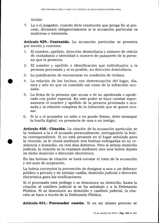 LIBRO PRELIMINAR, LIBRO I Y LIERO II DEL PROYEC?O DE CÓDIOO ORCÁNICO INTDGML PENAL

ticular.

7.

La o el jtzgador, cuando dicte resolución que ponga fin al proceso, declarará obligatoriamente si Ia acusación particular es
ma-liciosa o temeraria.

Artículo 429.- Contenido. La acusación particular se presenta
por escrito y contiene:

1.

nombre, apellido, dirección domiciliaria y número de cédula
de ciudadanía o identidad o número de pasaporte de 1a persona que Ia presenta.
E1

2. El nombre y
3.
4.

apellido o identificación que individualice a la
persona procesada y si es posible, su dirección domiciiiaria.
La justificación de encontrarse en condición de víctima.

La relación de los hechos, con determinación del lugar, día,
mes y a-ño en que es cometido así como de la infracción acusada.

5.

La frcma de la persona que acusa o de su apoderada o apoderado con poder especial. En este poder se hace constar expresarnente el nombre y apellido de 1a persona procesada o acusada y 1a relación completa de 1a infracción que se quiere acusar.

6.

Si la o el acusador no sabe o no puede firmar, debe estampar
la huella digital, en presencia de una o un testigo.

Artículo 43O.- Citación. La citación de la acusación particular se
la reaJiza¡á a 1a o el acusado personalmente, entregándole la boleta correspondiente. Si no está presente en el lugar seña1ado para
la citación, se le citará mediante tres boletas entregadas en su residencia o domicilio, en tres días distintos. Pero si señala domicilio
judicial, la citación se la reaTizatá mediante una sola boleta dej ada
en dicho domicilio o dirección electrónica.
En las boletas de citación se hará constar e1 texto de 1a acusación
y del auto de aceptación.
La boleta contendrá la prevención de designar a una o un defensor
público o privado y de señalar casilla, domicilio judicial o dirección
electrónica para las notificaciones.
Si el procesado está prófugo o se desconoce su domicilio, basta Ia
citación al casillero judicial si se ha señalado y a 1a Defensoría
Pública. Si se desconoce su domicilio y casillero judicial, 1a citación se hace a través de la Defensoría Púb1ica.

Artículo 431.- Procurador común. Si en un mismo proceso

se

13 de octubre de 2013 I Pá9. 165 de 266

 