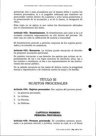 LIBRO PRDLIMINAR, LIBRO

IY

LIBRO 1l DEL PROYECTO DE CÓDIGO ORGÁNICO INTEGMI PENAL

presentan dos o más acusadores por el mismo delito y contra los
mismos procesados, la o el juzgador ordenará que nombren un
procurador común dentro de cuarenta y ocho horas posteriores a
Ia presentación de la acusación y si no 1o hacen, 1o designará de
oficio.

Esta regla no se aplica si son varios los directamente afectados
por el cometimiento del delito.

Artículo 432.- Desistimiento. El desistimiento solo cabe si la o el
acusado consiente expresamente en el1o dentro del proceso. En
este caso no cabe 1a calificación de malicia o temeridad.

El desistimiento procede a petición conjunta de los sujetos procesales y es resuelto en audiencia.

Artículo 433.- Renuncia. La víctima puede renunciar al derecho
de proponer acusación particular.

No pueden renunciar a ese derecho los padres que actúan en representación de las o los hijos menores de dieciocho años, las o
los tutores o curadores, ni las o 1os representantes de las instituciones de1 sector púbIico.
No se admite renuncia en los casos de delitos contra la integridad
sexual y reproductiva o de violencia contra la muj er y la familia.

TÍTULO III
SUJETOS PROCESALES
Artículo 434.- Sujetos procesales. Son sujetos del proceso penal:

1.
2.
3.
4.

La persona procesada.
La víctima.

La Fisca-lia.
La Defensa.

CAPITULO PRIMERO
PERSONA PROCESADA

Artículo 435.- Persona procesada. Se considera persona procesada a 1a persona natura-1 o jurídica, contra 1a cual, la o el fiscal
13 de octubre de 2013 | PáÉ,. L66 d,e266

 