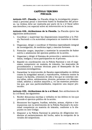 LIBRO PREUMINA& LIBRO I Y UBRO ]I DEL PROYECTO DE CÓDIGO ORGANICO IMEGRAL PENAL

CAPÍTULO TERCERO
F.ISCALÍA

Artículo 437.- Fiscalía. La Fiscalía dirige la investigación preprocesal y procesal penal e interviene hasta 1a finalizacíín del proceso. La víctima debe ser instruida por parte de 1a o el fiscal sobre
sus derechos y en especial sobre su intervención en la causa.

Artículo 438.- Atribuciones de la Fiscalía. La Fiscalía ejerce las
siguientes atribuciones:

1.
2.
3.
4.
5.

6.

Coordinar y supervisar las disposiciones impartidas a la Policía Nacional o a la autoridad competente en materia de tránsito.
Organizat, dirigir y coordinar el Sistema especializado integral
de investigación, de medicina legal y ciencias forenses.
Formular cargos, impulsar y sustenta-r la acusación de haber
mérito o abstenerse del ejercicio público de la acción.
Organizar y dirigir el Sistema de protección y asistencia de víctimas, testigos y otros participantes en el proceso.

Expedir en coordinación con la Policía Nacional o con el organismo competente en materia de tránsito, 1os manuales de
procedimiento y normas técnicas para el desempeño de 1as
funciones investigativas.
Garantizar 1a intervención de fiscales especializados en delitos
contra la integridad sexual y reproductiva, violencia contra la
mujer y la familia, crímenes de odio y los que se cometan contra niñas, niños, adolescentes, jóvenes, personas con discapacidad, adultas y adultos mayores y, en 1as materias pertinentes que, por sus particularidades, requieren una mayor protección.

Artículo 439.- Atribuciones de la o el fiscal. Son atribuciones de
la o el fiscal, 1as siguientes:
1. Recibir denuncias escritas o verbales en los delitos en los que
procede e1 ejercicio público de la acción.
2. Reconocer los lugares, huellas, señales, armas, objetos e instrumentos con la intervención de la Policía Nacional o la autoridad competente en materia de trárnsito, conforme a 1o dispuesto en este Código.
3. Disponer a la Policía Nacional la práctica de diligencias tendientes aI esclarecimiento del hecho, salvo la recepción de 1a
versión de1 sospechoso.
13 de octubre de

2013 | Pág. 168 de 266

 