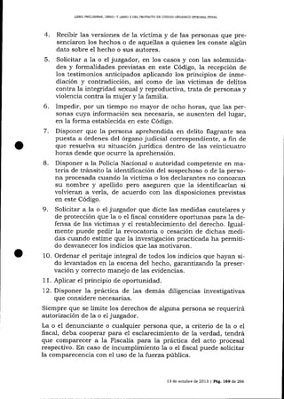 LIBRO PREL]MINAR, LIBRO ] Y LIERO ]I DDL PROYDCTO DE CÓDIOO ORGÁNICO ]NTEGRAL PENAL

4.

Recibir las versiones de la víctima y de las personas que presenciaron los hechos o de aquellas a quienes les conste a1gún
dato sobre el hecho o sus autores.
5. Solicitar a la o el juzgador, en los casos y con las solemnidades y formalidades previstas en este Código, la recepción de
los testimonios anticipados aplicando los principios de inmediación y contradicción, así como de las víctimas de delitos
contra la integridad sexual y reproductiva, trata de personas y
violencia contra la muj er y 1a familía.
6. Impedir, por un tiempo no mayor de ocho horas, que 1as personas cuya información sea necesaria, se ausenten del lugar,
en la forma establecida en este Código.
7. Disponer que la persona aprehendida en delito flagrante sea
puesta a órdenes del órgano judicial correspondiente, a fin de
que resuelva su situación jurídica dentro de las veinticuatro
horas desde que ocurre la aprehensión.
B. Disponer a la Policía Nacional o autoridad competente en materia de tránsito 1a identificación del sospechoso o de 1a persona procesada cuando 1a víctima o los declarantes no corrozcarr
su nombre y apellido pero aseguren que la identificarían si
volüeran a verla, de acuerdo con las disposiciones previstas
en este Código.

9.

Solicitar a la o el juzgador que dicte las medidas cautelares y
de protección que 1a o el fiscal considere oportunas para 1a defensa de las víctimas y e1 restablecimiento del derecho. Igualmente puede pedir la revocatoria o cesación de dichas medidas cuando estime que la investigación practicada ha permitido desvanecer los indicios que las motivaron.
10. Ordenar el peritaje integral de todos los indicios que hayan sido levantados en 1a escena del hecho, garantizxtdo la preservación y correcto manejo de las evidencias.
1 1. Aplicar e1 principio de oportunidad.
12. Disponer la práctica de 1as demás diligencias investigativas
que considere necesarias.
Siempre que se limite los derechos de alguna persona se requerirá
autorización de Ia o el juzgador.
La o el denunciante o cualquier persona que, a criterio de la o el
fiscal, deba coopera-r para e1 esclarecimiento de la verdad, tendrá
que compa-recer a Ia Fiscalía para ia práctica del acto procesal
respectivo. En caso de incumplimiento 1a o el fiscal puede solicitar
la comparecencía con el uso de 7a f:uerza pública.

13 de octubre de 2013 I Pá9. 169 de 266

 